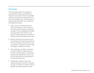 GROWING THROUGH TRANSIT | 46 
The process 
This redevelopment plan is the roadmap of 
a redevelopment process, and identifies and 
focuses on only a section of the Fort Lauderdale 
downtown. This plan aims to regenerate the evo-lution 
of the downtown area. The organization of 
the plan follows that process and is divided into 
the following five sections: 
1. Vision: Lays out an overall vision for the 
future of the study area, which is based on 
the existing analysis section and the guiding 
principles. The vision highlights the strengths 
and opportunities of the area and is com-pared 
to the goals, objectives, and metrics to 
determine how well they align with the vision. 
2. Branding: Determines the physical and per-ceived 
image that the study area and the sta-tion 
aims to portray to the environment. Also, 
it is important to recognize the need to create 
this image as a reflection of the area. 
3. Goals, Objectives, and Metrics: Delineates 
a program to follow for implementation of 
the vision. Describes options that should be 
embraced and implemented in order to sup-port 
the ideal situation for redevelopment of 
the study area and the site. 
4. Implementation: Details an action plan 
regarding the steps to be taken to implement 
the vision. This section is included in order to 
highlight clear steps to achieve the vision. 
 