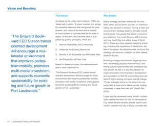 47 | GROWING THROUGH TRANSIT 
As stated by the Urban Land Institute, TODs are 
“better with a vision.” A vision consists of a simple 
but powerful statement that recognizes the past, 
present, and future of an area and is created 
to move forward a concrete ideal for an area or 
region. In this plan, this concrete ideal is sup-ported 
by guiding principles, which are: 
1. Improve Walkability and Connectivity 
2. Celebrate the Existing Resources 
3. Densify in an Accessible and Affordable Way 
4. Get People Out of Their Cars 
Based on these principles, the redevelopment 
plan’s vision statement is: 
“The Broward Boulevard FEC station transit 
oriented development will encourage an urban 
environment that improves pedestrian mobility, 
promotes multi-modal investment, and supports 
economic sustainability for existing and future 
growth in Fort Lauderdale.” 
Brand strategy has been defined as the how, 
what, when, and to whom you plan on communi-cating 
your product or service. Having a clear and 
concise brand strategy leads to stronger overall 
brand equity, how people feel about or perceive 
your services, how much they are willing to pay, 
and how much they are willing to use it (Smit, 
2011). There are many aspects related to brand-ing, 
including the importance of visual form, the 
feel of the space, the attractiveness, and how this 
strategy can become a catalyst for other related 
areas to flourish. 
Branding strategy recommends targeting indus-tries, 
developing physical characteristics, and 
linking cultural opportunities with strategies that 
may situate the site in a way that allows it to 
inspire innovation and diversity in development 
and population so that the surrounding area can 
feed off of this energy to inspire overall change. 
“These strategies focus on the idea of the city 
being both a muse and a blank canvas, inviting 
innovators to raise their own bar” (North Star, 
2013). 
Logos may be developed using a fresh, modern 
color palette that does not rely on stereotypical 
City colors. Brand narrative should spark a con-nection 
between this city of sharp contrasts and 
Vision and Branding 
The Vision The Brand 
“The Broward Boule-vard 
FEC Station transit 
oriented development 
will encourage a mul-timodal 
environment 
that improves pedes-trian 
mobility, promotes 
multi-modal investment, 
and supports economic 
sustainability for exist-ing 
and future growth in 
Fort Lauderdale.” 
 