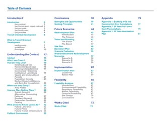 Table of Contents 
Introduction 2 
Introduction 3 
the context 3 
the florida east coast railroad 3 
the purpose 3 
the study area 4 
the process 4 
Transit Oriented Development 6 
What is Transit Oriented 
Development 7 
background 7 
guidelines 8 
principles 10 
Understanding the Context 12 
Context 13 
Who Lives There? 14 
How Do They Live? 15 
Existing Land Use 15 
Residential Land Uses 16 
Housing Characteristics 17 
Commercial / Industrial / 
Institutional Land Uses 19 
Vacant and Underutilized 
Parcels 21 
Population Density 23 
Median Household Income 
and Zero-Car Households 24 
Where are they Going? 25 
Area Profile 25 
How are They Getting There? 26 
Transit Network 26 
Alternative Commuting 
Patterns 27 
Roadway Network 28 
Pedestrian Conditions 29 
Parking 31 
What Does the Future Look Like? 32 
Future Land Use 32 
Future Plans 33 
Future Transit Infrastructure 34 
Political Environment 35 
Conclusions 38 
Strengths and Opportunities 39 
Guiding Principles 41 
Future Scenarios 44 
Redevelopment Plan 45 
Introduction 45 
The Process 46 
Vision and Branding 47 
The Vision 47 
The Brand 47 
Site Plan 48 
Downtown Plan 53 
Scenario Evaluation 55 
Broward Boulevard Redevelopment 
Scenarios 57 
Scenario A 58 
Scenario B 59 
Scenario C 60 
Implementation 62 
Implementation Plan 63 
Guidelines 63 
Action Plan 64 
Feasibility 66 
Feasibility Analysis 67 
Introduction 67 
Environmental Feasibility 67 
Regulatory Feasibility 67 
Market Feasibility 67 
Financial Feasibility 67 
Site Design 70 
Conclusions 70 
Works Cited 72 
Works Cited 73 
Appendix 76 
Appendix 1: Building Area and 
Construction Cost Calculations 77 
Appendix 2: 20 Year Pro Forma 
Cash Flow Analysis 79 
Appendix 3: 20 Year Amortization 
Plan 81 
 