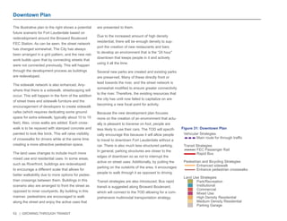 53 | GROWING THROUGH TRANSIT 
The illustrative plan to the right shows a potential 
future scenario for Fort Lauderdale based on 
redevelopment around the Broward Boulevard 
FEC Station. As can be seen, the street network 
has changed somewhat. The City has always 
been arranged in a grid pattern, and the new net-work 
builds upon that by connecting streets that 
were not connected previously. This will happen 
through the development process as buildings 
are redeveloped. 
The sidewalk network is also enhanced. Any-where 
that there is a sidewalk, streetscaping will 
occur. This will happen in the form of the addition 
of street trees and sidewalk furniture and the 
encouragement of developers to create sidewalk 
cafes (which requires dedicating some ground 
space for extra sidewalk; typically about 10 to 15 
feet). Also, cross walks are added. Each cross-walk 
is to be repaved with stamped concrete and 
painted to look like brick. This will raise visibility 
of crosswalks for drivers while at the same time 
creating a more attractive pedestrian space. 
The land uses changes to include much more 
mixed use and residential uses. In some areas, 
such as Riverfront, buildings are redeveloped 
to encourage a different scale that allows for 
better walkability due to more options for pedes-trian 
crossings between them. Buildings in this 
scenario also are arranged to front the street as 
opposed to inner courtyards. By building in this 
manner, pedestrians are encouraged to walk 
along the street and enjoy the active uses that 
are presented to them. 
Due to the increased amount of high density 
residential, there will be enough density to sup-port 
the creation of new restaurants and bars 
to develop an environment that is the “24 hour” 
downtown that keeps people in it and actively 
using it all the time. 
Several new parks are created and existing parks 
are preserved. Many of these directly front or 
lead towards the river, and the street network is 
somewhat modified to ensure greater connectivity 
to the river. Therefore, the existing resources that 
the city has until now failed to capitalize on are 
becoming a new focal point for activity. 
Because the new development plan focuses 
more on the creation of an environment that actu-ally 
is pleasant to traverse on foot, people are 
less likely to use their cars. The TOD will specifi-cally 
encourage this because it will allow people 
to travel to downtown Fort Lauderdale without a 
car. There is also much less structured parking. 
In general, parking structures are closer to the 
edges of downtown so as not to interrupt the 
active on street uses. Additionally, by putting the 
parking on the outskirts of the area, it encourages 
people to walk through it as opposed to driving. 
Transit strategies are also introduced. Bus rapid 
transit is suggested along Broward Boulevard, 
which will connect to the TOD allowing for a com-prehensive 
multimodal transportation strategy. 
Downtown Plan 
Vehicular Strategies 
Main route for through traffic 
Transit Strategies 
FEC Passenger Rail 
Rapid Bus 
Pedestrian and Bicycling Strategies 
Enhanced sidewalk 
Enhance pedestrian crosswalks 
Land Use Strategies 
Park/Recreation 
Institutional 
Commercial 
Mixed Use 
High Density Residential 
Medium Density Residential 
Parking Garage 
Figure 31: Downtown Plan 
 