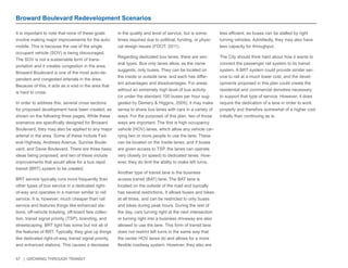 57 | GROWING THROUGH TRANSIT 
Broward Boulevard Redevelopment Scenarios 
It is important to note that none of these goals 
involve making major improvements for the auto-mobile. 
This is because the use of the single 
occupant vehicle (SOV) is being discouraged. 
The SOV is not a sustainable form of trans-portation 
and it creates congestion in the area. 
Broward Boulevard is one of the most auto-de-pendent 
and congested arterials in the area. 
Because of this, it acts as a void in the area that 
is hard to cross. 
In order to address this, several cross sections 
for proposed development have been created, as 
shown on the following three pages. While these 
scenarios are specifically designed for Broward 
Boulevard, they may also be applied to any major 
arterial in the area. Some of these include Fed-eral 
Highway, Andrews Avenue, Sunrise Boule-vard, 
and Davie Boulevard. There are three basic 
ideas being proposed, and two of these include 
improvements that would allow for a bus rapid 
transit (BRT) system to be created. 
BRT service typically runs more frequently than 
other types of bus service in a dedicated right-of- 
way and operates in a manner similar to rail 
service. It is, however, much cheaper than rail 
service and features things like enhanced sta-tions, 
off-vehicle ticketing, off-board fare collec-tion, 
transit signal priority (TSP), branding, and 
streetscaping. BRT light has some but not all of 
the features of BRT. Typically, they give up things 
like dedicated right-of-way, transit signal priority, 
and enhanced stations. This causes a decrease 
in the quality and level of service, but is some-times 
required due to political, funding, or physi-cal 
design issues (FDOT, 2011). 
Regarding dedicated bus lanes, there are sev-eral 
types. Bus only lanes allow, as the name 
suggests, only buses. They can be located on 
the inside or outside lane, and each has differ-ent 
advantages and disadvantages. For areas 
without an extremely high level of bus activity 
(or under the standard 100 buses per hour sug-gested 
by Demery & Higgins, 2005), it may make 
sense to share bus lanes with cars in a variety of 
ways. For the purposes of this plan, two of those 
ways are important. The first is high occupancy 
vehicle (HOV) lanes, which allow any vehicle car-rying 
two or more people to use the lane. These 
can be located on the inside lanes, and if buses 
are given access to TSP, the lanes can operate 
very closely (in speed) to dedicated lanes. How-ever, 
they do limit the ability to make left turns. 
Another type of transit lane is the business 
access transit (BAT) lane. The BAT lane is 
located on the outside of the road and typically 
has several restrictions. It allows buses and bikes 
at all times, and can be restricted to only buses 
and bikes during peak hours. During the rest of 
the day, cars turning right at the next intersection 
or turning right into a business driveway are also 
allowed to use the lane. This form of transit lane 
does not restrict left turns in the same way that 
the center HOV lanes do and allows for a more 
flexible roadway system. However, they also are 
less efficient, as buses can be stalled by right 
turning vehicles. Admittedly, they may also have 
less capacity for throughput. 
The City should think hard about how it wants to 
connect the passenger rail system to its transit 
system. A BRT system could provide similar ser-vice 
to rail at a much lower cost, and the devel-opments 
proposed in this plan could create the 
residential and commercial densities necessary 
to support that type of service. However, it does 
require the dedication of a lane in order to work 
properly and therefore somewhat of a higher cost 
initially than continuing as is. 
 