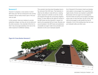 GROWING THROUGH TRANSIT | 60 
Scenario C 
Scenario C presents a cross section in which 
BAT lanes and TSP are introduced to the corridor. 
However, left turn lanes remain open in this sce-nario 
as well. 
In this scenario, there are medians to provide 
pedestrian refuges, but they are not as wide as in 
the other scenarios. One downfall of this form is 
that it may encourage speeding more due to the 
wider expanse of unfettered roadway. 
This scenario may have less throughput due to 
the removal of the HOV lane. That reduction is 
offset by the ability to make left turns, creating 
higher capacity for vehicles to exit the corridor 
and disperse through the surrounding neighbor-hoods. 
It is also offset by the right turn access in 
the BAT lanes and the reduction in weave cre-ated 
by the separated left turn lanes. Bicycles are 
accommodated in the BAT lanes and pedestrian 
crosswalks are again made more prevalent and 
attractive via the use of stamped asphalt. 
As in Scenario B, the denser mixed use develop-ment 
pattern is encouraged, thus supporting the 
higher levels of transit use needed to justify BRT. 
Businesses will once again be encouraged to 
front the street and will be encouraged to develop 
active uses on their first floor. As part of this, they 
will be encouraged to add another ten foot of 
sidewalk in front of the building face that can sup-port 
sidewalk cafes and other uses. 
Figure 34: Cross Section Scenario C 
 