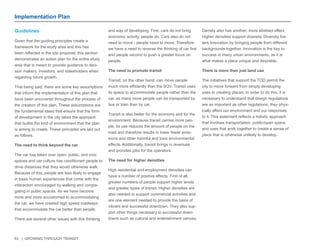63 | GROWING THROUGH TRANSIT 
Implementation Plan 
Guidelines 
Given that the guiding principles create a 
framework for the study area and this has 
been reflected in the site proposal, this section 
demonstrates an action plan for the entire study 
area that is meant to provide guidance to deci-sion 
makers, investors, and stakeholders when 
regarding future growth. 
That being said, there are some key assumptions 
that inform the implementation of this plan that 
have been uncovered throughout the process of 
the creation of this plan. These assumptions are 
the fundamental ideas that ensure that the form 
of development in the city takes the approach 
that builds the kind of environment that the plan 
is aiming to create. These principles are laid out 
as follows. 
The need to think beyond the car 
The car has taken over open, public, and civic 
spaces and car culture has conditioned people to 
drive distances that they would otherwise walk. 
Because of this, people are less likely to engage 
in basic human experiences that come with the 
interaction encouraged by walking and congre-gating 
in public spaces. As we have become 
more and more accustomed to accommodating 
the car, we have created high speed roadways 
that accommodate the car better than people. 
There are several other issues with this thinking 
and way of developing. First, cars do not bring 
economic activity, people do. Cars also do not 
need to move - people need to move. Therefore, 
we have a need to reverse the thinking of car first 
and people second to push a greater focus on 
people. 
The need to promote transit 
Transit, on the other hand, can move people 
much more efficiently than the SOV. Transit uses 
its space to accommodate people rather than the 
car, as many more people can be transported by 
bus or train than by car. 
Transit is also better for the economy and for the 
environment. Because transit carries more peo-ple, 
its use reduces the amount of people on the 
road and therefore results in lower fewer emis-sions 
and other harmful and toxic environmental 
effects. Additionally, transit brings in revenues 
and provides jobs for the operators. 
The need for higher densities 
High residential and employment densities can 
have a number of positive effects. First of all, 
greater numbers of people support higher levels 
and greater types of transit. Higher densities are 
also needed to support commercial activities and 
are one element needed to provide the basis of 
vibrant and successful downtown. They also sup-port 
other things necessary to successful down-towns 
such as cultural and entertainment venues. 
Density also has another, more abstract effect. 
Higher densities support diversity. Diversity fos-ters 
innovation by bringing people from different 
backgrounds together. Innovation is the key to 
success in many urban environments, as it is 
what makes a place unique and desirable. 
There is more than just land use 
The initiatives that support the TOD permit the 
city to move forward from simply developing 
uses to creating places. In order to do this, it is 
necessary to understand that design regulations 
are as important as other regulations; they phys-ically 
affect our environment and our responses 
to it. This statement reflects a holistic approach 
that involves transportation, public/open space, 
and uses that work together to create a sense of 
place that is otherwise unlikely to develop. 
 
