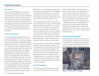 67 | GROWING THROUGH TRANSIT 
Introduction 
Broward Boulevard Station, like a smaller ver-sion 
of Grand Central Station in New York or 
Union Station in Chicago, would not be complete 
without integrated retail and a diversity of uses 
that keep the area vibrant and active twenty-four 
hours a day. The proposal in this plan would cre-ate 
a station in the County-owned site on the east 
side of the Florida East Coast railroad tracks. 
This station will consist of two buildings and a 
new street for improved pedestrian access and 
connectivity. 
Physical Feasibility 
The surrounding physical features have been 
discussed extensively in this report. The current 
site is a parking garage. The key physical feature 
required to make the Broward Boulevard Station 
possible is the provision of transit on the FEC rail 
line. Currently, the FEC only provides freight ser-vice 
on this line, but plans are in the works to add 
two types of passenger rail service. All Aboard 
Florida proposes to provide the first privately 
operated intercity passenger rail in the U.S. in 
50 years, connecting Orlando with West Palm 
Beach, Fort Lauderdale, and Miami. This service 
proposal has been put forward by the FEC, and 
is currently scheduled to begin in 2015 (Chardy, 
2013). On the local level, the Florida Department 
of Transportation and Tri-Rail have both been 
pursuing separate plans for intracity passen-ger 
rail on the FEC (Garcia, 2011). An attempt 
is underway to reconcile the two plans, with a 
Memorandum of Understanding currently being 
prepared by the Southeast Florida Transportation 
Council that will ask all parties to work with the 
South Florida East Coast Corridor study team in 
the completion of the project development phase 
(“4/22/13 SEFTC Agenda Package,” 2013). 
The project development phase is expected to 
take no longer than two years, as the most recent 
federal transportation bill, MAP 21, set a limit on 
the maximum time a project can spend in the 
project development phase. With another two 
years for engineering and two years for construc-tion, 
intra-city passenger rail can be expected to 
start around 2020. This project can and should 
move forward in a similar time frame, so that the 
station would open in 2020 not only for service, 
but also for retail, residential, and office space. 
As an alternative, this project may be developed 
in phases, with the first phase to open in 2015 
with the opening of the All Aboard Florida passen-ger 
rail line, and the additional phases to open 
by 2020 when FEC rail service is added. For the 
purposes of this report, the feasibility analysis 
will be performed as if the project is being con-structed 
and opened in one phase. The dollars 
and amounts used are today’s dollars, so they 
are likely to be more applicable for a project with 
a 2015 opening date. 
Social Feasibility 
The millennial generation wants to live in more 
urban areas (El Nasser, 2012), and the aging 
baby boomer population needs the services 
offered in higher density, low maintenance living 
environments more than they need the three 
bedroom house in the suburbs. Clearly the social 
desire is there for living in an urban environment 
with the amenities and transportation this type 
of development offers. One of the biggest issues 
is affordability, with much of the existing hous-ing 
stock out of the price range of middle class 
households. This project seeks to address this 
by reserving 60% of the housing units for house-holds 
ranging from low income to middle income, 
workforce housing. 
Environmental Feasibility 
Currently, the site is developed. Since the use is 
a parking garage, almost all of the area is imper-vious 
except for a small buffer of grass adjacent 
to Broward Boulevard and some street trees on 
the sidewalk. The proposed project would have 
Feasibility Analysis 
Figure 35: Green Roof in Chicago 
 
