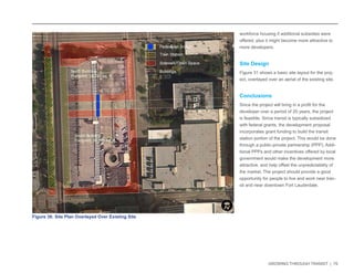 GROWING THROUGH TRANSIT | 70 
workforce housing if additional subsidies were 
offered, plus it might become more attractive to 
more developers. 
Site Design 
Figure 31 shows a basic site layout for the proj-ect, 
overlayed over an aerial of the existing site. 
Conclusions 
Since the project will bring in a profit for the 
developer over a period of 20 years, the project 
is feasible. Since transit is typically subsidized 
with federal grants, the development proposal 
incorporates grant funding to build the transit 
station portion of the project. This would be done 
through a public-private partnership (PPP). Addi-tional 
PPPs and other incentives offered by local 
government would make the development more 
attractive, and help offset the unpredictability of 
the market. The project should provide a good 
opportunity for people to live and work near tran-sit 
and near downtown Fort Lauderdale. 
Figure 36: Site Plan Overlayed Over Existing Site 
£¤1 
0 0.25 0.5 
MilesI 
 