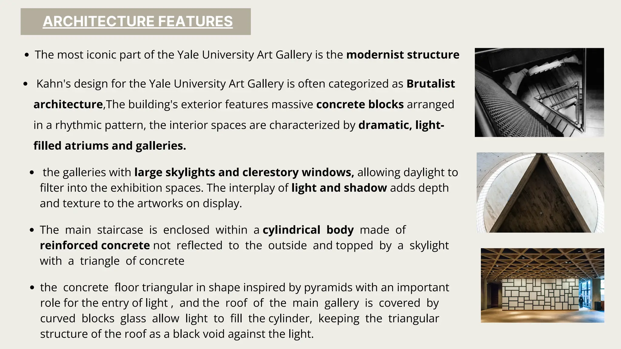 ARCHITECTURE FEATURES
The most iconic part of the Yale University Art Gallery is the modernist structure
Kahn's design for the Yale University Art Gallery is often categorized as Brutalist
architecture,The building's exterior features massive concrete blocks arranged
in a rhythmic pattern, the interior spaces are characterized by dramatic, light-
filled atriums and galleries.
the galleries with large skylights and clerestory windows, allowing daylight to
filter into the exhibition spaces. The interplay of light and shadow adds depth
and texture to the artworks on display.
The main staircase is enclosed within a cylindrical body made of
reinforced concrete not reflected to the outside and topped by a skylight
with a triangle of concrete
the concrete floor triangular in shape inspired by pyramids with an important
role for the entry of light , and the roof of the main gallery is covered by
curved blocks glass allow light to fill the cylinder, keeping the triangular
structure of the roof as a black void against the light.
 