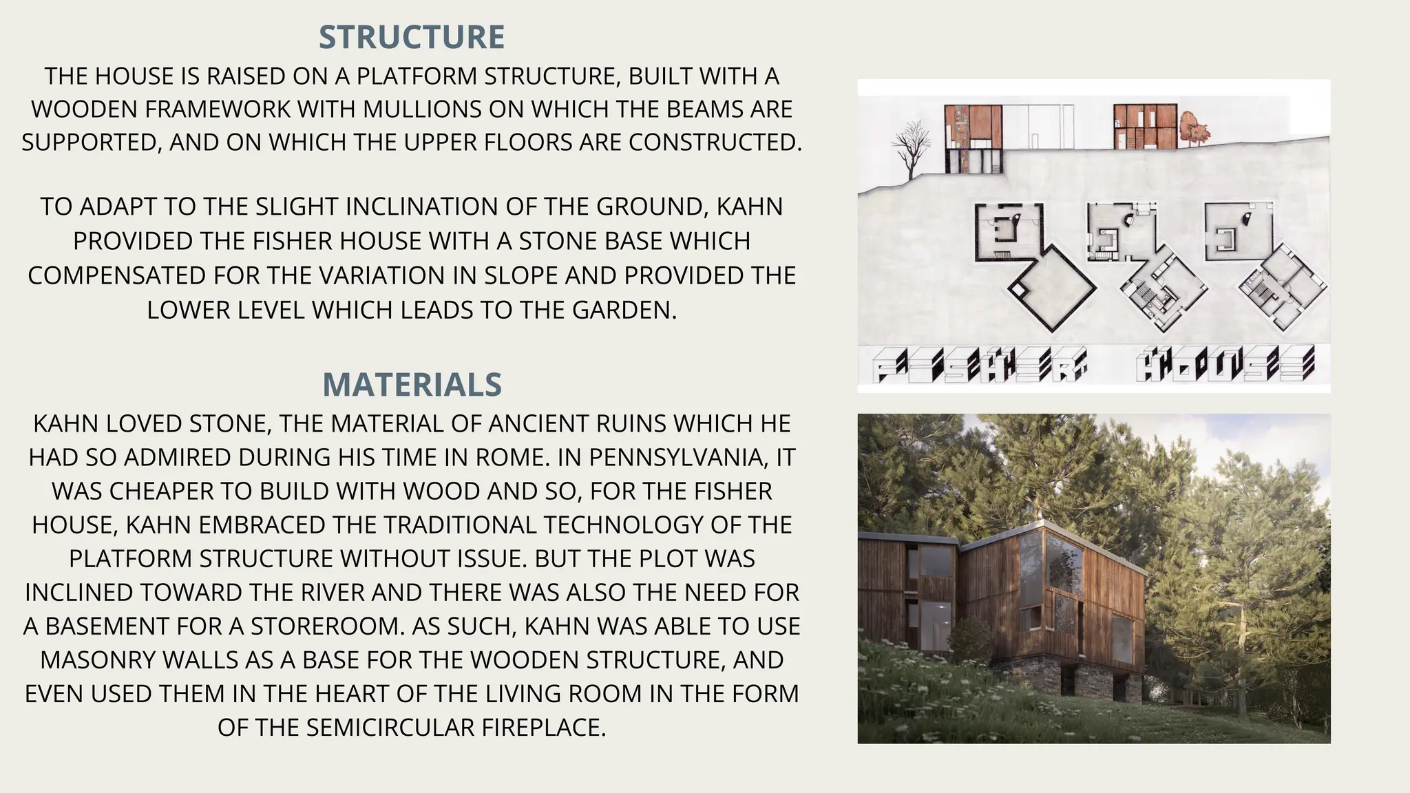 STRUCTURE
THE HOUSE IS RAISED ON A PLATFORM STRUCTURE, BUILT WITH A
WOODEN FRAMEWORK WITH MULLIONS ON WHICH THE BEAMS ARE
SUPPORTED, AND ON WHICH THE UPPER FLOORS ARE CONSTRUCTED.
TO ADAPT TO THE SLIGHT INCLINATION OF THE GROUND, KAHN
PROVIDED THE FISHER HOUSE WITH A STONE BASE WHICH
COMPENSATED FOR THE VARIATION IN SLOPE AND PROVIDED THE
LOWER LEVEL WHICH LEADS TO THE GARDEN.
MATERIALS
KAHN LOVED STONE, THE MATERIAL OF ANCIENT RUINS WHICH HE
HAD SO ADMIRED DURING HIS TIME IN ROME. IN PENNSYLVANIA, IT
WAS CHEAPER TO BUILD WITH WOOD AND SO, FOR THE FISHER
HOUSE, KAHN EMBRACED THE TRADITIONAL TECHNOLOGY OF THE
PLATFORM STRUCTURE WITHOUT ISSUE. BUT THE PLOT WAS
INCLINED TOWARD THE RIVER AND THERE WAS ALSO THE NEED FOR
A BASEMENT FOR A STOREROOM. AS SUCH, KAHN WAS ABLE TO USE
MASONRY WALLS AS A BASE FOR THE WOODEN STRUCTURE, AND
EVEN USED THEM IN THE HEART OF THE LIVING ROOM IN THE FORM
OF THE SEMICIRCULAR FIREPLACE.
 