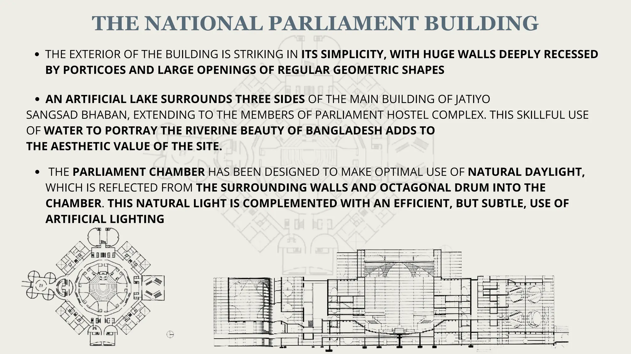 THE NATIONAL PARLIAMENT BUILDING
THE EXTERIOR OF THE BUILDING IS STRIKING IN ITS SIMPLICITY, WITH HUGE WALLS DEEPLY RECESSED
BY PORTICOES AND LARGE OPENINGS OF REGULAR GEOMETRIC SHAPES
AN ARTIFICIAL LAKE SURROUNDS THREE SIDES OF THE MAIN BUILDING OF JATIYO
SANGSAD BHABAN, EXTENDING TO THE MEMBERS OF PARLIAMENT HOSTEL COMPLEX. THIS SKILLFUL USE
OF WATER TO PORTRAY THE RIVERINE BEAUTY OF BANGLADESH ADDS TO
THE AESTHETIC VALUE OF THE SITE.
THE PARLIAMENT CHAMBER HAS BEEN DESIGNED TO MAKE OPTIMAL USE OF NATURAL DAYLIGHT,
WHICH IS REFLECTED FROM THE SURROUNDING WALLS AND OCTAGONAL DRUM INTO THE
CHAMBER. THIS NATURAL LIGHT IS COMPLEMENTED WITH AN EFFICIENT, BUT SUBTLE, USE OF
ARTIFICIAL LIGHTING
 