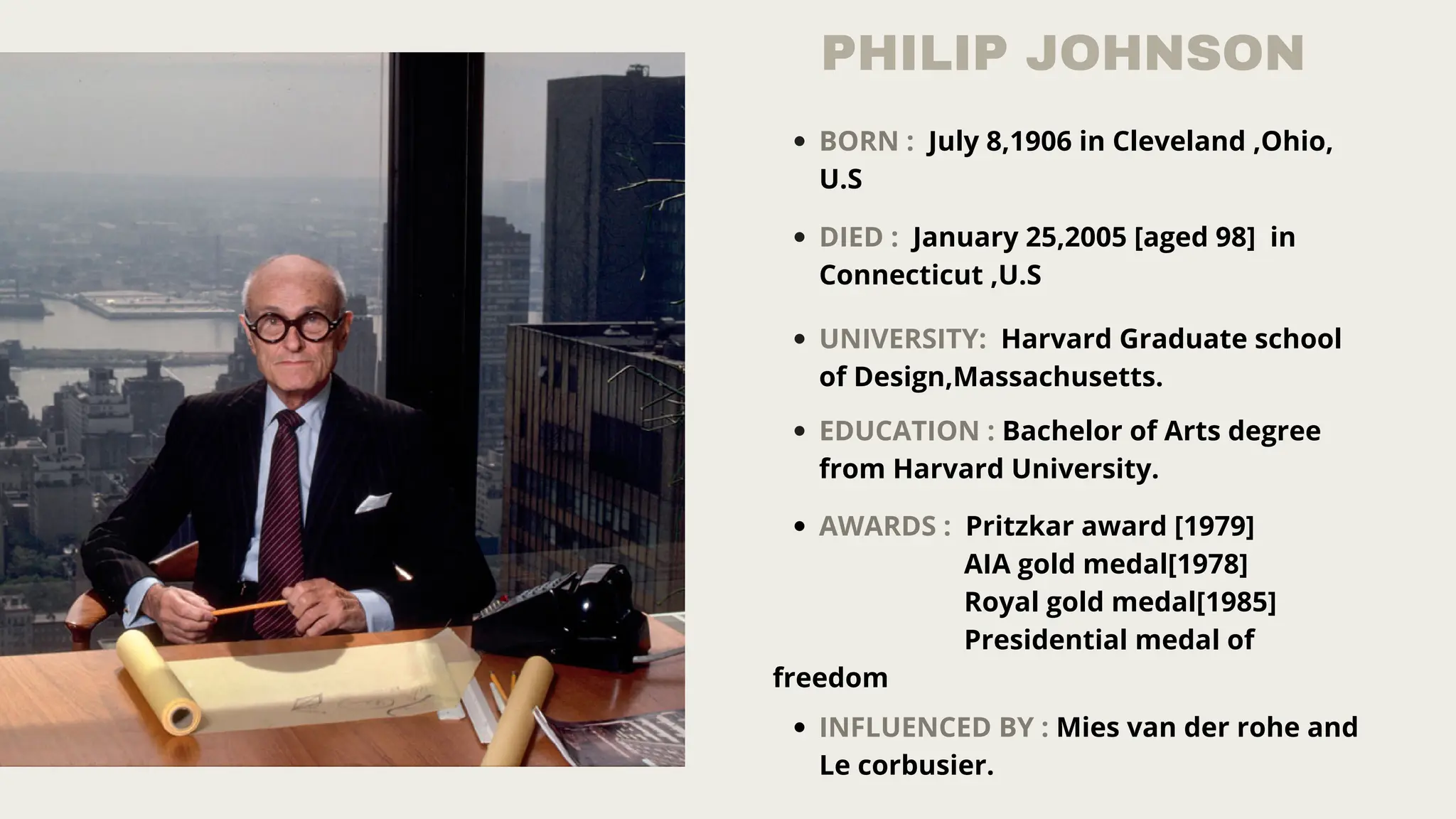 PHILIP JOHNSON
BORN : July 8,1906 in Cleveland ,Ohio,
U.S
DIED : January 25,2005 [aged 98] in
Connecticut ,U.S
UNIVERSITY: Harvard Graduate school
of Design,Massachusetts.
EDUCATION : Bachelor of Arts degree
from Harvard University.
AWARDS : Pritzkar award [1979]
AIA gold medal[1978]
Royal gold medal[1985]
Presidential medal of
freedom
INFLUENCED BY : Mies van der rohe and
Le corbusier.
 