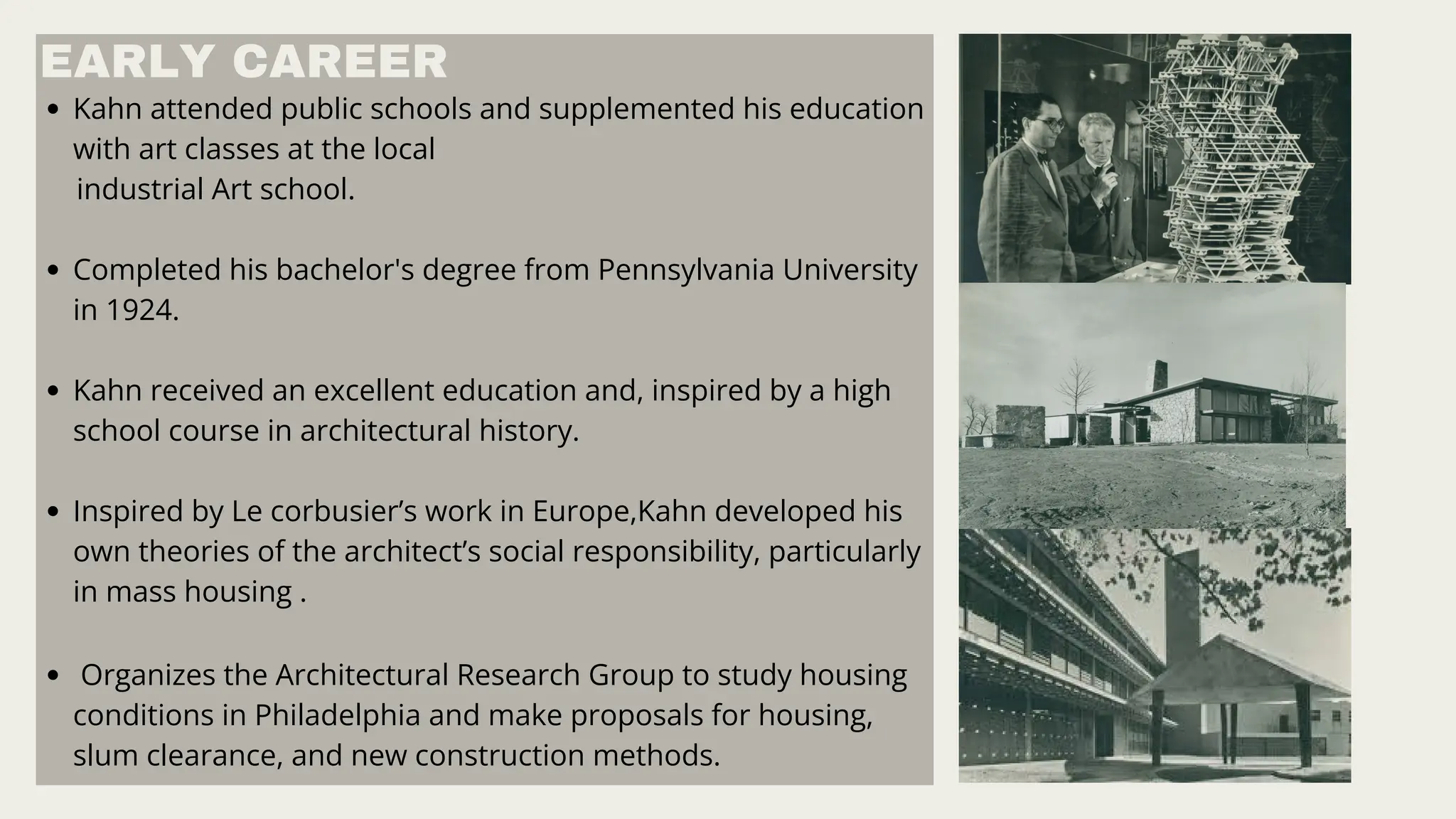 Kahn attended public schools and supplemented his education
with art classes at the local
industrial Art school.
Completed his bachelor's degree from Pennsylvania University
in 1924.
Kahn received an excellent education and, inspired by a high
school course in architectural history.
Inspired by Le corbusier’s work in Europe,Kahn developed his
own theories of the architect’s social responsibility, particularly
in mass housing .
Organizes the Architectural Research Group to study housing
conditions in Philadelphia and make proposals for housing,
slum clearance, and new construction methods.
EARLY CAREER
 