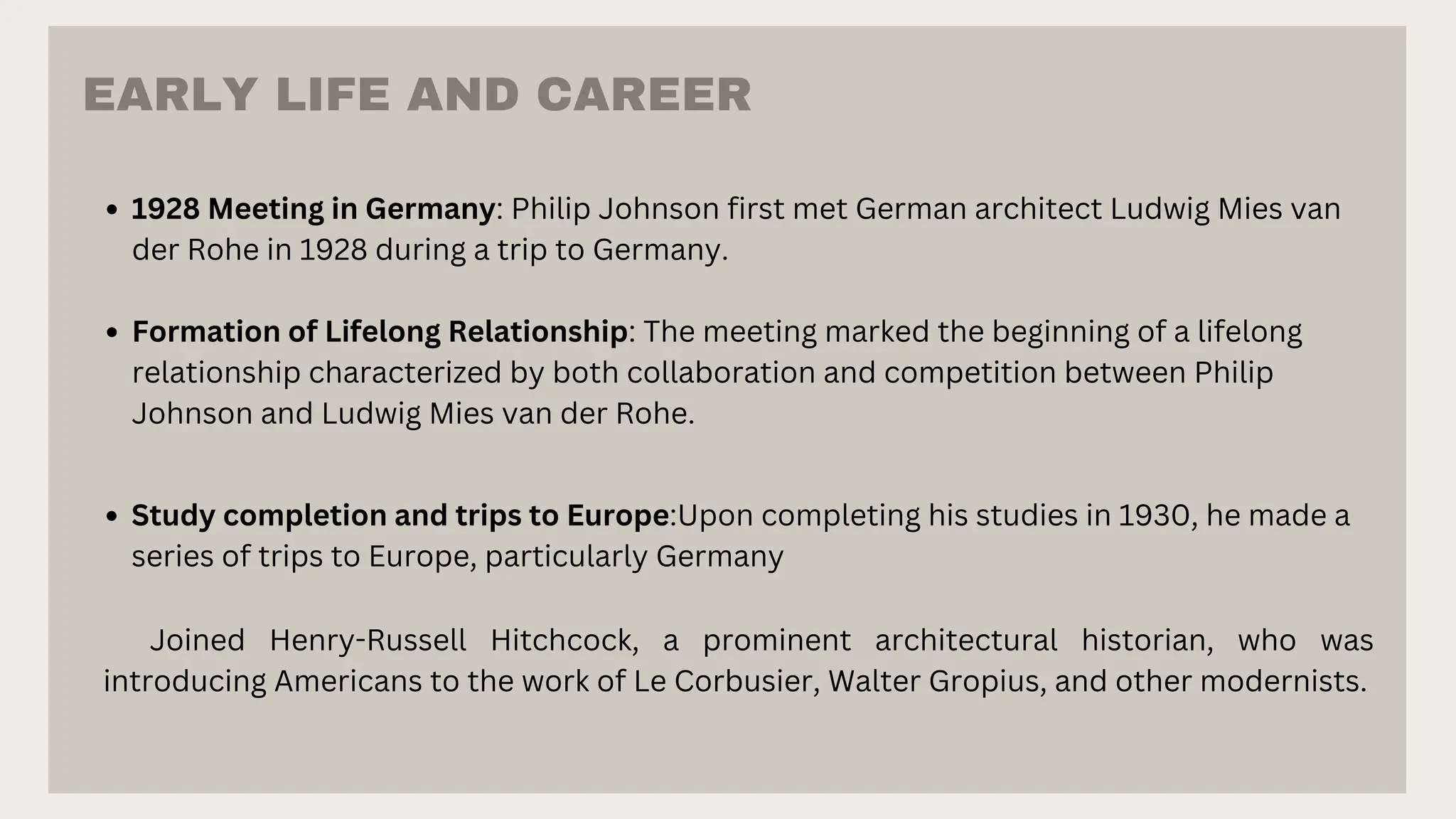 Study completion and trips to Europe:Upon completing his studies in 1930, he made a
series of trips to Europe, particularly Germany
Joined Henry-Russell Hitchcock, a prominent architectural historian, who was
introducing Americans to the work of Le Corbusier, Walter Gropius, and other modernists.
1928 Meeting in Germany: Philip Johnson first met German architect Ludwig Mies van
der Rohe in 1928 during a trip to Germany.
Formation of Lifelong Relationship: The meeting marked the beginning of a lifelong
relationship characterized by both collaboration and competition between Philip
Johnson and Ludwig Mies van der Rohe.
EARLY LIFE AND CAREER
 