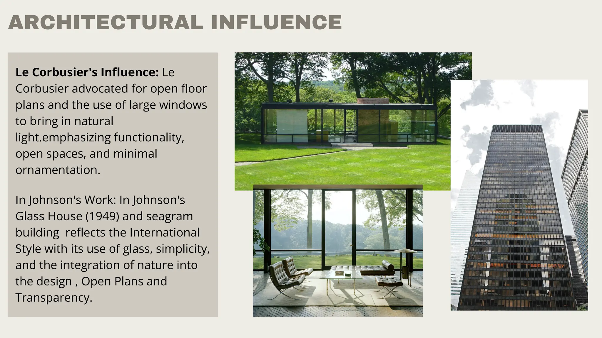 ARCHITECTURAL INFLUENCE
Le Corbusier's Influence: Le
Corbusier advocated for open floor
plans and the use of large windows
to bring in natural
light.emphasizing functionality,
open spaces, and minimal
ornamentation.
In Johnson's Work: In Johnson's
Glass House (1949) and seagram
building reflects the International
Style with its use of glass, simplicity,
and the integration of nature into
the design , Open Plans and
Transparency.
 