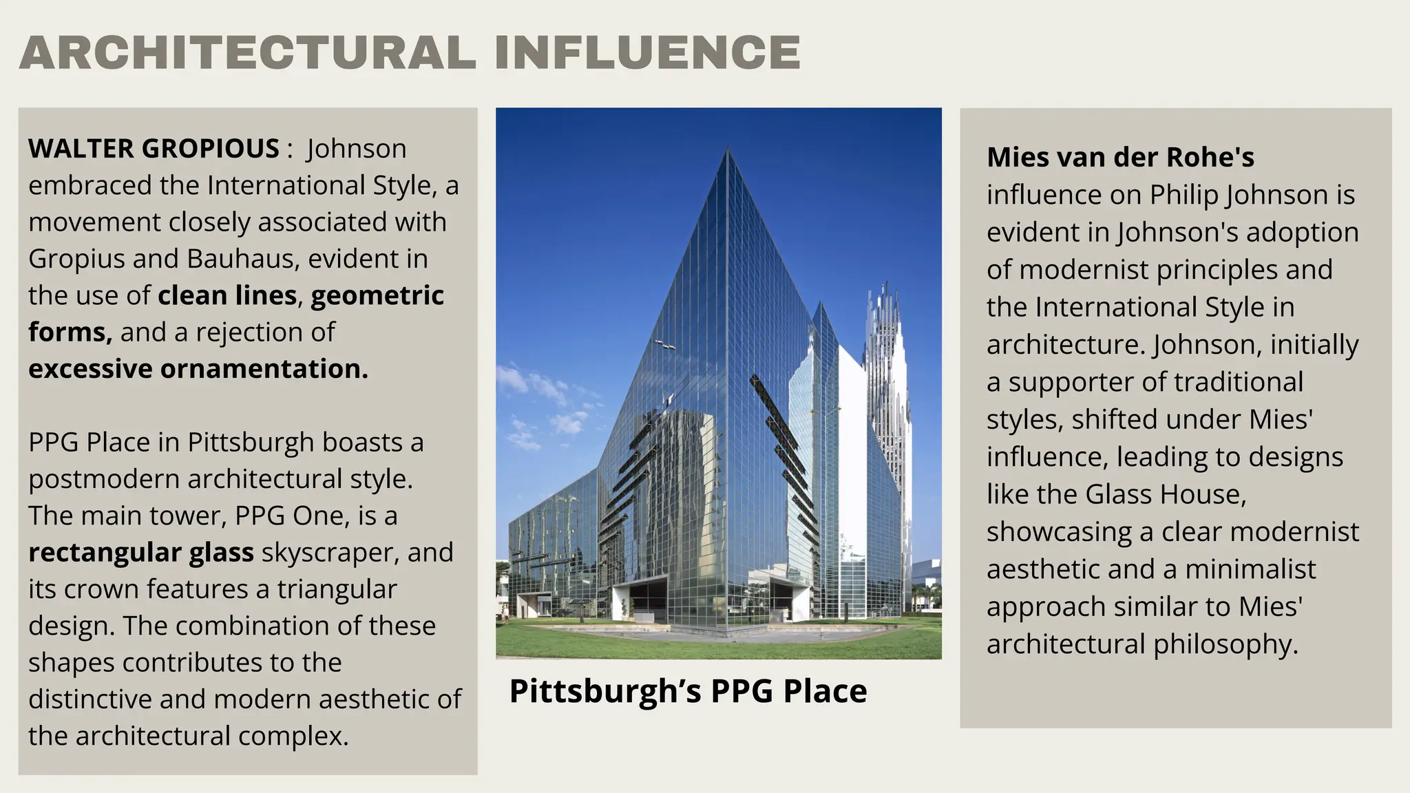 ARCHITECTURAL INFLUENCE
WALTER GROPIOUS : Johnson
embraced the International Style, a
movement closely associated with
Gropius and Bauhaus, evident in
the use of clean lines, geometric
forms, and a rejection of
excessive ornamentation.
PPG Place in Pittsburgh boasts a
postmodern architectural style.
The main tower, PPG One, is a
rectangular glass skyscraper, and
its crown features a triangular
design. The combination of these
shapes contributes to the
distinctive and modern aesthetic of
the architectural complex.
Pittsburgh’s PPG Place
Mies van der Rohe's
influence on Philip Johnson is
evident in Johnson's adoption
of modernist principles and
the International Style in
architecture. Johnson, initially
a supporter of traditional
styles, shifted under Mies'
influence, leading to designs
like the Glass House,
showcasing a clear modernist
aesthetic and a minimalist
approach similar to Mies'
architectural philosophy.
 