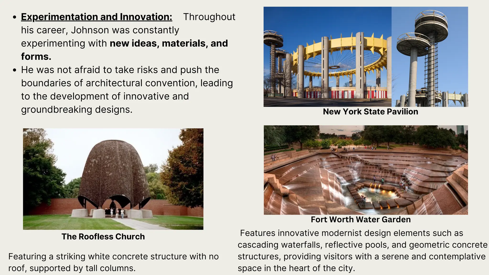 Experimentation and Innovation: Throughout
his career, Johnson was constantly
experimenting with new ideas, materials, and
forms.
He was not afraid to take risks and push the
boundaries of architectural convention, leading
to the development of innovative and
groundbreaking designs.
Featuring a striking white concrete structure with no
roof, supported by tall columns.
The Roofless Church
Fort Worth Water Garden
New York State Pavilion
Features innovative modernist design elements such as
cascading waterfalls, reflective pools, and geometric concrete
structures, providing visitors with a serene and contemplative
space in the heart of the city.
 