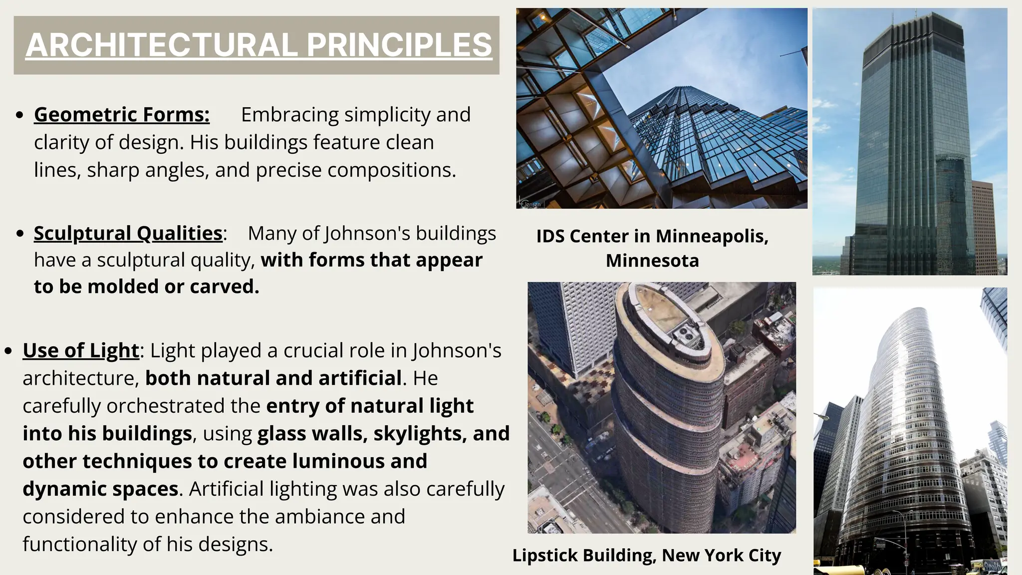ARCHITECTURAL PRINCIPLES
Geometric Forms: Embracing simplicity and
clarity of design. His buildings feature clean
lines, sharp angles, and precise compositions.
IDS Center in Minneapolis,
Minnesota
Sculptural Qualities: Many of Johnson's buildings
have a sculptural quality, with forms that appear
to be molded or carved.
Lipstick Building, New York City
Use of Light: Light played a crucial role in Johnson's
architecture, both natural and artificial. He
carefully orchestrated the entry of natural light
into his buildings, using glass walls, skylights, and
other techniques to create luminous and
dynamic spaces. Artificial lighting was also carefully
considered to enhance the ambiance and
functionality of his designs.
 