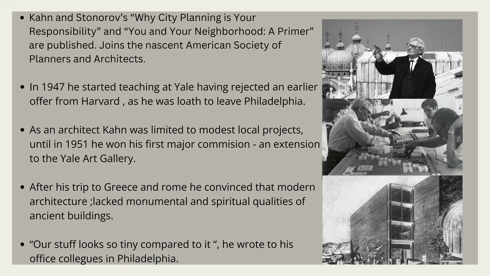 Kahn and Stonorov’s “Why City Planning is Your
Responsibility” and “You and Your Neighborhood: A Primer”
are published. Joins the nascent American Society of
Planners and Architects.
In 1947 he started teaching at Yale having rejected an earlier
offer from Harvard , as he was loath to leave Philadelphia.
As an architect Kahn was limited to modest local projects,
until in 1951 he won his first major commision - an extension
to the Yale Art Gallery.
After his trip to Greece and rome he convinced that modern
architecture ;lacked monumental and spiritual qualities of
ancient buildings.
“Our stuff looks so tiny compared to it “, he wrote to his
office collegues in Philadelphia.
 