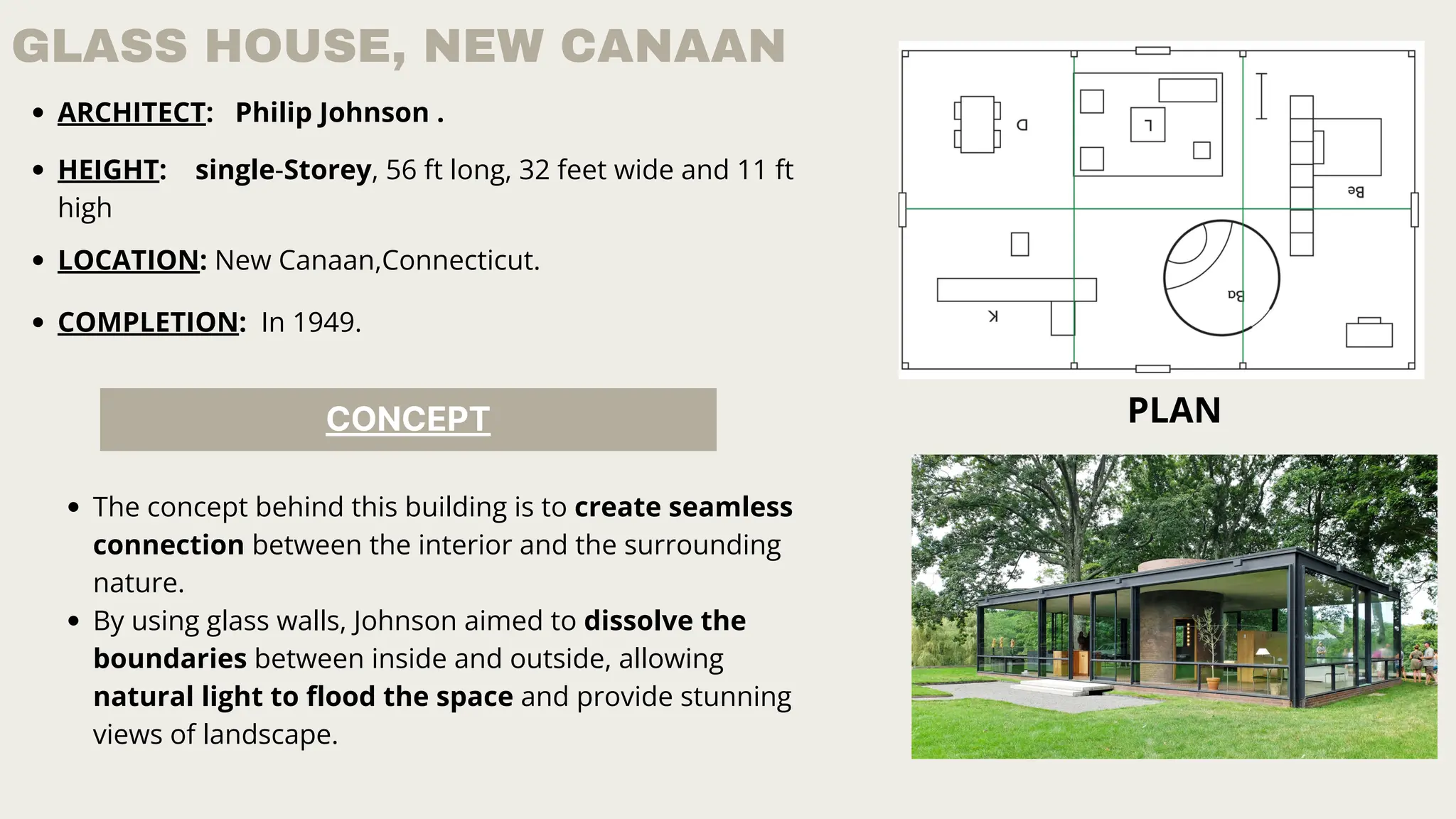 GLASS HOUSE, NEW CANAAN
ARCHITECT: Philip Johnson .
HEIGHT: single-Storey, 56 ft long, 32 feet wide and 11 ft
high
LOCATION: New Canaan,Connecticut.
COMPLETION: In 1949.
PLAN
CONCEPT
The concept behind this building is to create seamless
connection between the interior and the surrounding
nature.
By using glass walls, Johnson aimed to dissolve the
boundaries between inside and outside, allowing
natural light to flood the space and provide stunning
views of landscape.
 