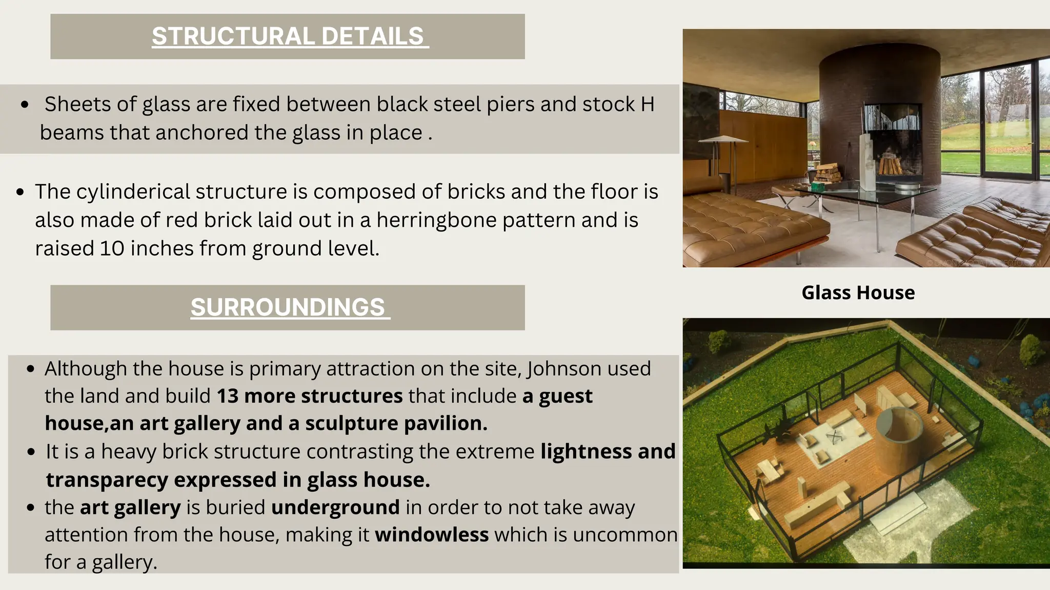 Although the house is primary attraction on the site, Johnson used
the land and build 13 more structures that include a guest
house,an art gallery and a sculpture pavilion.
It is a heavy brick structure contrasting the extreme lightness and
transparecy expressed in glass house.
the art gallery is buried underground in order to not take away
attention from the house, making it windowless which is uncommon
for a gallery.
STRUCTURAL DETAILS
SURROUNDINGS
Glass House
Sheets of glass are fixed between black steel piers and stock H
beams that anchored the glass in place .
The cylinderical structure is composed of bricks and the floor is
also made of red brick laid out in a herringbone pattern and is
raised 10 inches from ground level.
 