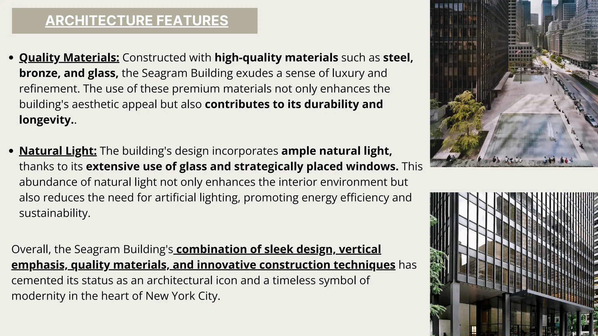 ARCHITECTURE FEATURES
Quality Materials: Constructed with high-quality materials such as steel,
bronze, and glass, the Seagram Building exudes a sense of luxury and
refinement. The use of these premium materials not only enhances the
building's aesthetic appeal but also contributes to its durability and
longevity..
Natural Light: The building's design incorporates ample natural light,
thanks to its extensive use of glass and strategically placed windows. This
abundance of natural light not only enhances the interior environment but
also reduces the need for artificial lighting, promoting energy efficiency and
sustainability.
Overall, the Seagram Building's combination of sleek design, vertical
emphasis, quality materials, and innovative construction techniques has
cemented its status as an architectural icon and a timeless symbol of
modernity in the heart of New York City.
 