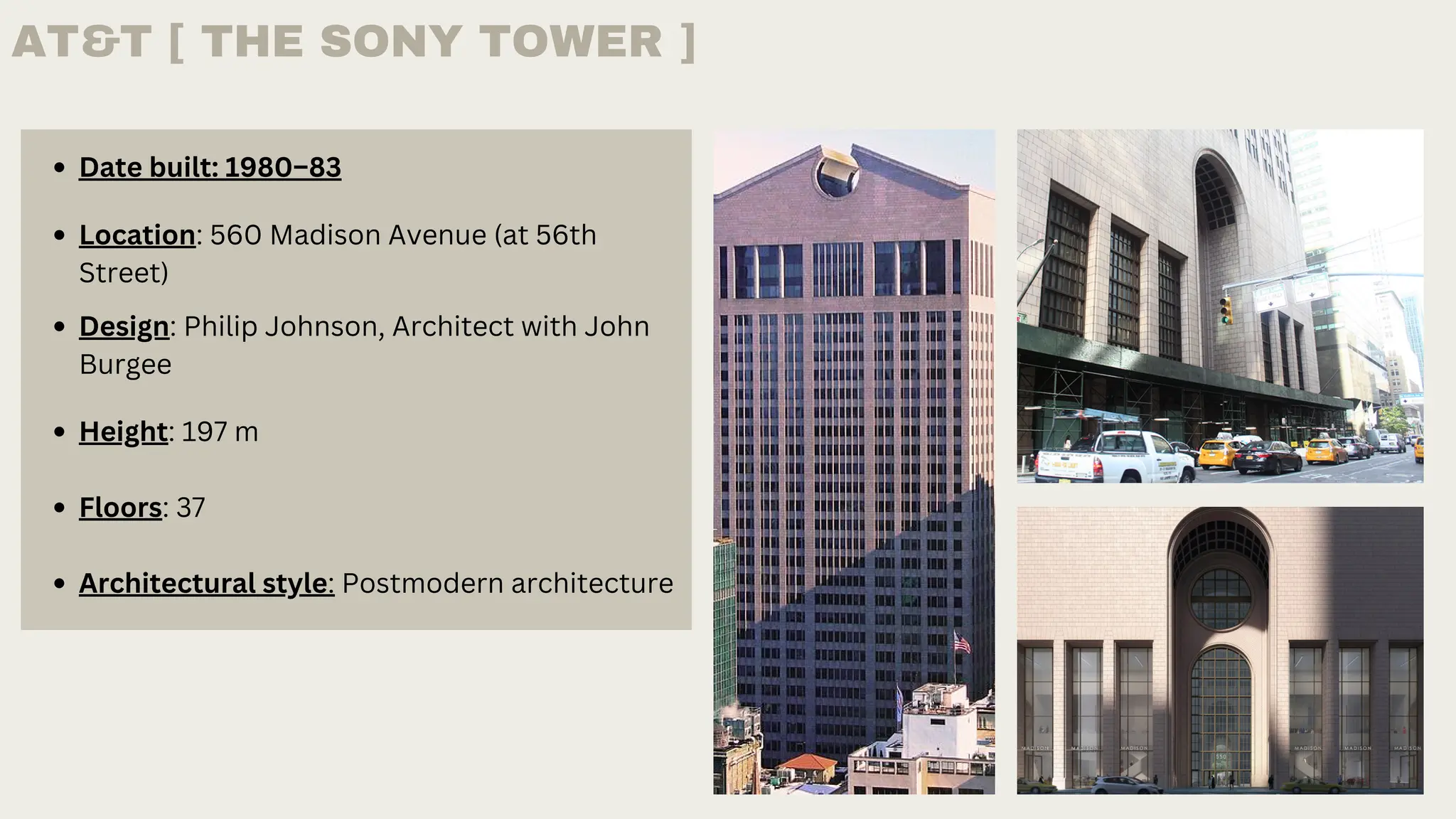 Date built: 1980–83
Design: Philip Johnson, Architect with John
Burgee
Location: 560 Madison Avenue (at 56th
Street)
Height: 197 m
Floors: 37
Architectural style: Postmodern architecture
AT&T [ THE SONY TOWER ]
 