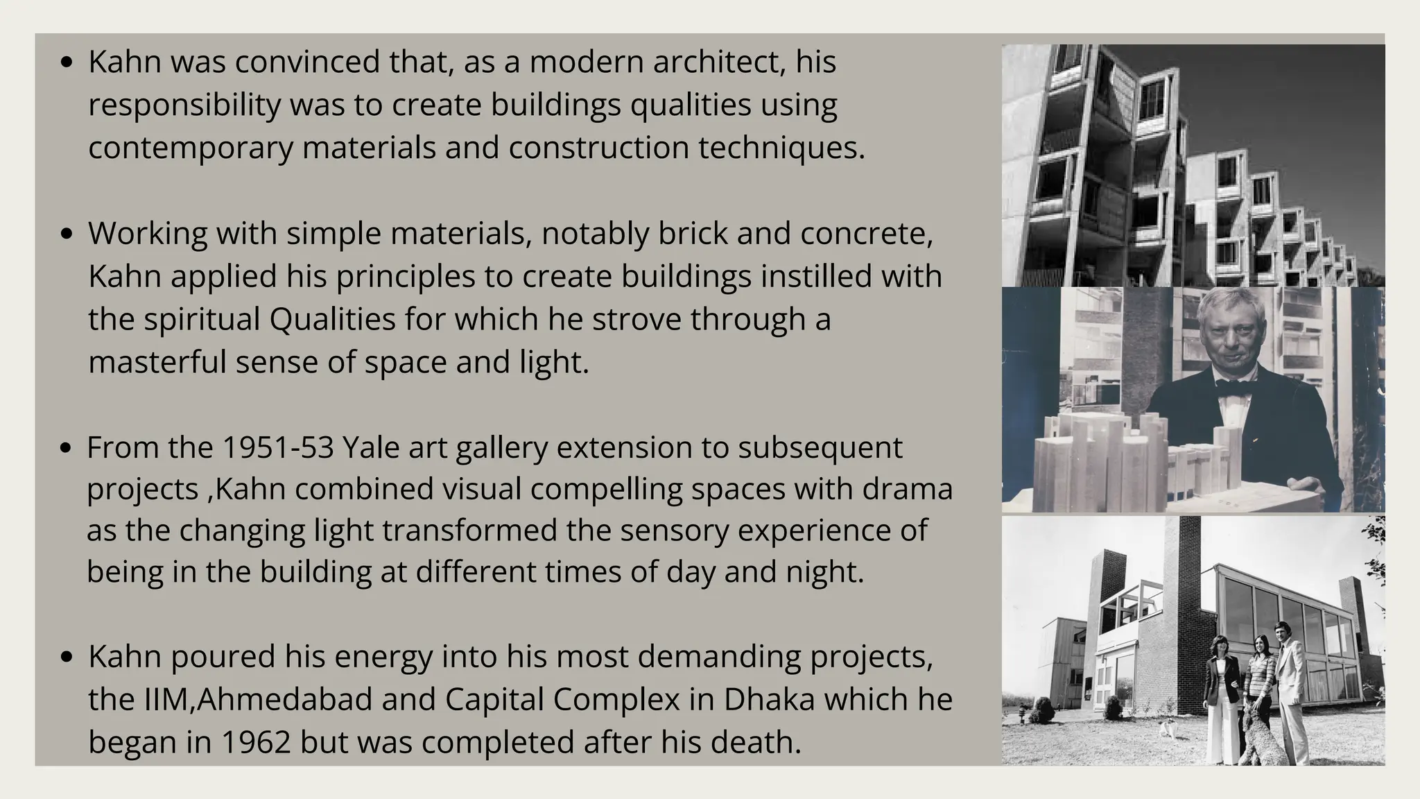 Kahn was convinced that, as a modern architect, his
responsibility was to create buildings qualities using
contemporary materials and construction techniques.
Working with simple materials, notably brick and concrete,
Kahn applied his principles to create buildings instilled with
the spiritual Qualities for which he strove through a
masterful sense of space and light.
From the 1951-53 Yale art gallery extension to subsequent
projects ,Kahn combined visual compelling spaces with drama
as the changing light transformed the sensory experience of
being in the building at different times of day and night.
Kahn poured his energy into his most demanding projects,
the IIM,Ahmedabad and Capital Complex in Dhaka which he
began in 1962 but was completed after his death.
 