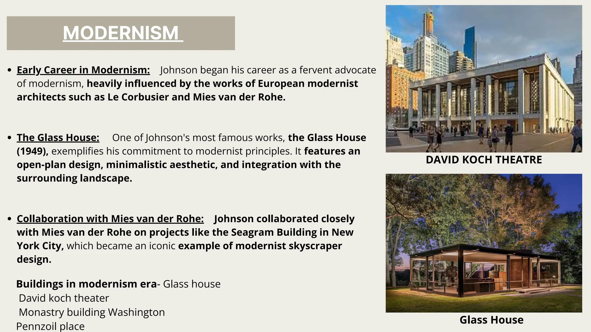MODERNISM
Early Career in Modernism: Johnson began his career as a fervent advocate
of modernism, heavily influenced by the works of European modernist
architects such as Le Corbusier and Mies van der Rohe.
The Glass House: One of Johnson's most famous works, the Glass House
(1949), exemplifies his commitment to modernist principles. It features an
open-plan design, minimalistic aesthetic, and integration with the
surrounding landscape.
Collaboration with Mies van der Rohe: Johnson collaborated closely
with Mies van der Rohe on projects like the Seagram Building in New
York City, which became an iconic example of modernist skyscraper
design.
Glass House
Buildings in modernism era- Glass house
David koch theater
Monastry building Washington
Pennzoil place
DAVID KOCH THEATRE
 