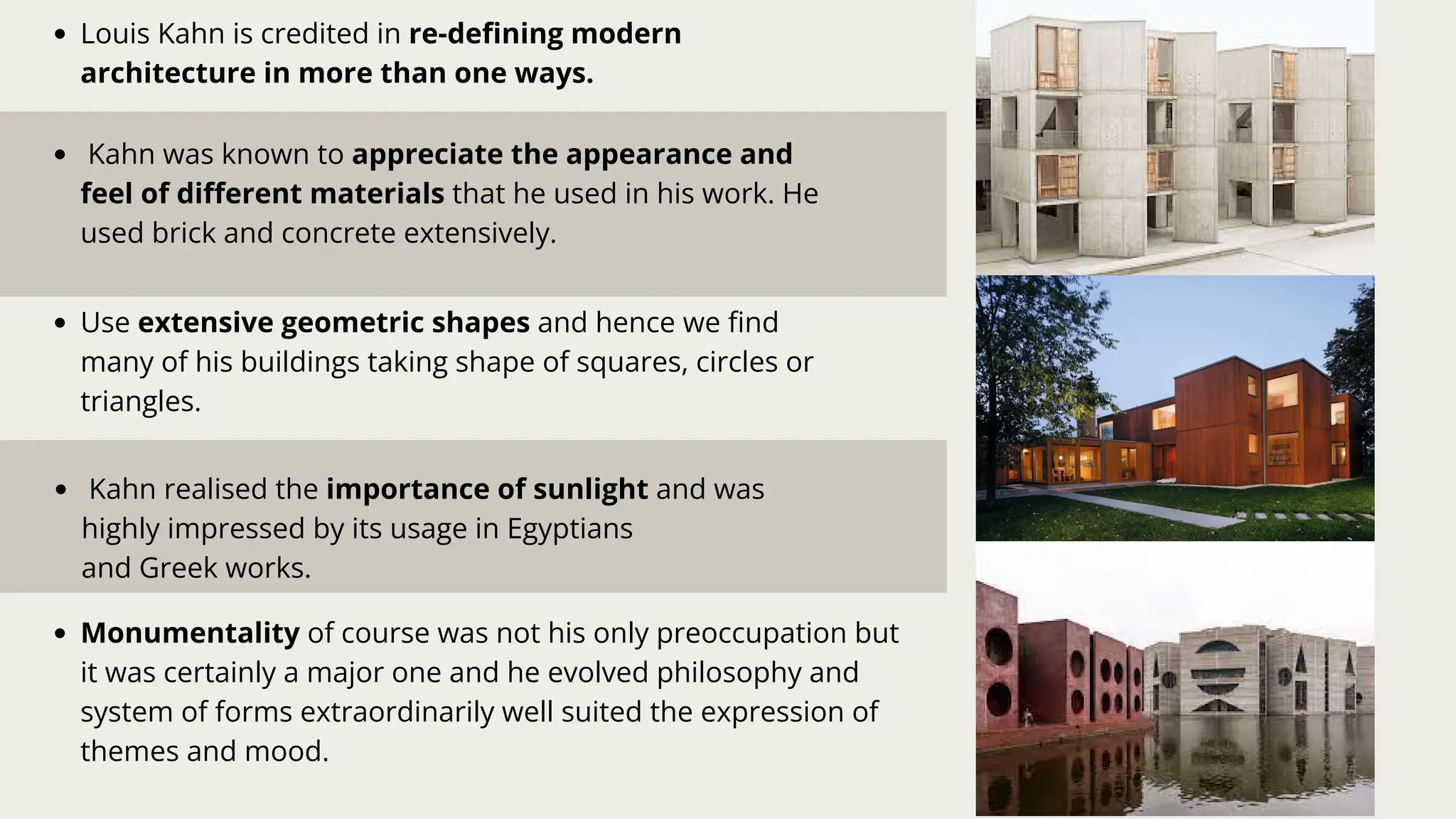 Kahn was known to appreciate the appearance and
feel of different materials that he used in his work. He
used brick and concrete extensively.
Kahn realised the importance of sunlight and was
highly impressed by its usage in Egyptians
and Greek works.
Use extensive geometric shapes and hence we find
many of his buildings taking shape of squares, circles or
triangles.
Louis Kahn is credited in re-defining modern
architecture in more than one ways.
Monumentality of course was not his only preoccupation but
it was certainly a major one and he evolved philosophy and
system of forms extraordinarily well suited the expression of
themes and mood.
 