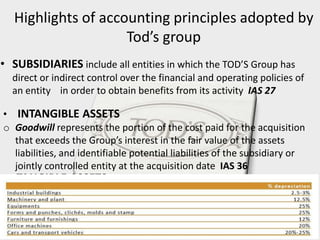 Highlights of accounting principles adopted by
Tod’s group
• SUBSIDIARIES include all entities in which the TOD’S Group has
direct or indirect control over the financial and operating policies of
an entity in order to obtain benefits from its activity IAS 27
• INTANGIBLE ASSETS
o Goodwill represents the portion of the cost paid for the acquisition
that exceeds the Group’s interest in the fair value of the assets
liabilities, and identifiable potential liabilities of the subsidiary or
jointly controlled entity at the acquisition date IAS 36
o Depreciation Property, plant, and equipment were systematically
depreciated at a steady rate according to the depreciation schedules
defined on the basis of their estimated useful life. Land is not
depreciated.
• TANGIBLE ASSETS
 
