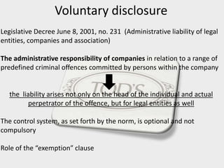 Voluntary disclosure
Legislative Decree June 8, 2001, no. 231 (Administrative liability of legal
entities, companies and association)
The administrative responsibility of companies in relation to a range of
predefined criminal offences committed by persons within the company
the liability arises not only on the head of the individual and actual
perpetrator of the offence, but for legal entities as well
The control system, as set forth by the norm, is optional and not
compulsory
Role of the “exemption” clause
 