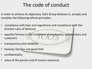 The code of conduct
In order to achieve its objectives Tod’s Group believes in, accepts and
complies the following ethical principles:
• compliance with laws and regulations and compliance with the
strictest rules of behavior
• equality fairness in the treatment of employees, collaborators and
customers
• transparency and reliability
• honesty, fairness and good faith
• confidentiality
• value of the person and of human resources
 