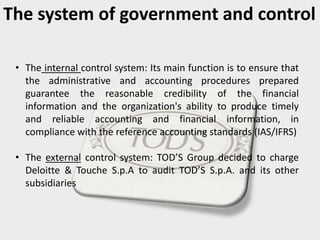The system of government and control
• The internal control system: Its main function is to ensure that
the administrative and accounting procedures prepared
guarantee the reasonable credibility of the financial
information and the organization's ability to produce timely
and reliable accounting and financial information, in
compliance with the reference accounting standards (IAS/IFRS)
• The external control system: TOD’S Group decided to charge
Deloitte & Touche S.p.A to audit TOD’S S.p.A. and its other
subsidiaries
 