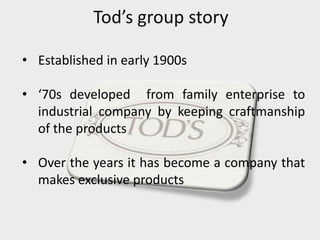 Tod’s group story
• Established in early 1900s
• ‘70s developed from family enterprise to
industrial company by keeping craftmanship
of the products
• Over the years it has become a company that
makes exclusive products
 