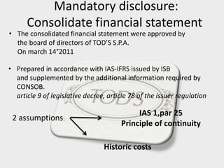 Mandatory disclosure:
Consolidate financial statement
• Prepared in accordance with IAS-IFRS issued by ISB
and supplemented by the additional information required by
CONSOB.
article 9 of legislative decree, article 78 of the issuer regulation
• The consolidated financial statement were approved by
the board of directors of TOD’S S.P.A.
On march 14°2011
2 assumptions:
IAS 1,par 25
Principle of continuity
Historic costs
 