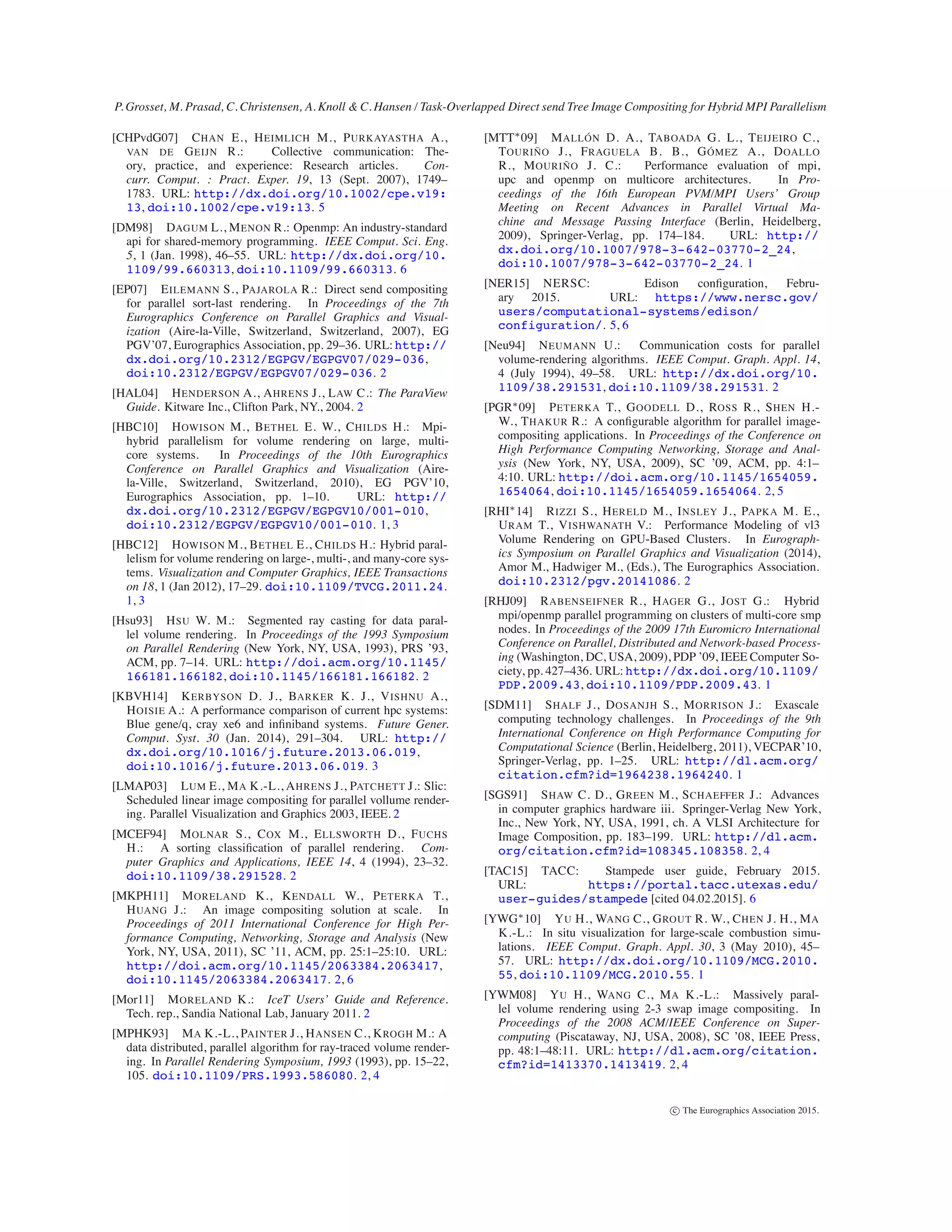 P. Grosset, M. Prasad, C. Christensen, A. Knoll & C. Hansen / Task-Overlapped Direct send Tree Image Compositing for Hybrid MPI Parallelism
[CHPvdG07] CHAN E., HEIMLICH M., PURKAYASTHA A.,
VAN DE GEIJN R.: Collective communication: The-
ory, practice, and experience: Research articles. Con-
curr. Comput. : Pract. Exper. 19, 13 (Sept. 2007), 1749–
1783. URL: http://dx.doi.org/10.1002/cpe.v19:
13, doi:10.1002/cpe.v19:13. 5
[DM98] DAGUM L., MENON R.: Openmp: An industry-standard
api for shared-memory programming. IEEE Comput. Sci. Eng.
5, 1 (Jan. 1998), 46–55. URL: http://dx.doi.org/10.
1109/99.660313, doi:10.1109/99.660313. 6
[EP07] EILEMANN S., PAJAROLA R.: Direct send compositing
for parallel sort-last rendering. In Proceedings of the 7th
Eurographics Conference on Parallel Graphics and Visual-
ization (Aire-la-Ville, Switzerland, Switzerland, 2007), EG
PGV’07, Eurographics Association, pp. 29–36. URL:http://
dx.doi.org/10.2312/EGPGV/EGPGV07/029-036,
doi:10.2312/EGPGV/EGPGV07/029-036. 2
[HAL04] HENDERSON A., AHRENS J., LAW C.: The ParaView
Guide. Kitware Inc., Clifton Park, NY., 2004. 2
[HBC10] HOWISON M., BETHEL E. W., CHILDS H.: Mpi-
hybrid parallelism for volume rendering on large, multi-
core systems. In Proceedings of the 10th Eurographics
Conference on Parallel Graphics and Visualization (Aire-
la-Ville, Switzerland, Switzerland, 2010), EG PGV’10,
Eurographics Association, pp. 1–10. URL: http://
dx.doi.org/10.2312/EGPGV/EGPGV10/001-010,
doi:10.2312/EGPGV/EGPGV10/001-010. 1, 3
[HBC12] HOWISON M., BETHEL E., CHILDS H.: Hybrid paral-
lelism for volume rendering on large-, multi-, and many-core sys-
tems. Visualization and Computer Graphics, IEEE Transactions
on 18, 1 (Jan 2012), 17–29. doi:10.1109/TVCG.2011.24.
1, 3
[Hsu93] HSU W. M.: Segmented ray casting for data paral-
lel volume rendering. In Proceedings of the 1993 Symposium
on Parallel Rendering (New York, NY, USA, 1993), PRS ’93,
ACM, pp. 7–14. URL: http://doi.acm.org/10.1145/
166181.166182, doi:10.1145/166181.166182. 2
[KBVH14] KERBYSON D. J., BARKER K. J., VISHNU A.,
HOISIE A.: A performance comparison of current hpc systems:
Blue gene/q, cray xe6 and inﬁniband systems. Future Gener.
Comput. Syst. 30 (Jan. 2014), 291–304. URL: http://
dx.doi.org/10.1016/j.future.2013.06.019,
doi:10.1016/j.future.2013.06.019. 3
[LMAP03] LUM E., MA K.-L., AHRENS J., PATCHETT J.: Slic:
Scheduled linear image compositing for parallel vollume render-
ing. Parallel Visualization and Graphics 2003, IEEE. 2
[MCEF94] MOLNAR S., COX M., ELLSWORTH D., FUCHS
H.: A sorting classiﬁcation of parallel rendering. Com-
puter Graphics and Applications, IEEE 14, 4 (1994), 23–32.
doi:10.1109/38.291528. 2
[MKPH11] MORELAND K., KENDALL W., PETERKA T.,
HUANG J.: An image compositing solution at scale. In
Proceedings of 2011 International Conference for High Per-
formance Computing, Networking, Storage and Analysis (New
York, NY, USA, 2011), SC ’11, ACM, pp. 25:1–25:10. URL:
http://doi.acm.org/10.1145/2063384.2063417,
doi:10.1145/2063384.2063417. 2, 6
[Mor11] MORELAND K.: IceT Users’ Guide and Reference.
Tech. rep., Sandia National Lab, January 2011. 2
[MPHK93] MA K.-L., PAINTER J., HANSEN C., KROGH M.: A
data distributed, parallel algorithm for ray-traced volume render-
ing. In Parallel Rendering Symposium, 1993 (1993), pp. 15–22,
105. doi:10.1109/PRS.1993.586080. 2, 4
[MTT∗09] MALLÓN D. A., TABOADA G. L., TEIJEIRO C.,
TOURIÑO J., FRAGUELA B. B., GÓMEZ A., DOALLO
R., MOURIÑO J. C.: Performance evaluation of mpi,
upc and openmp on multicore architectures. In Pro-
ceedings of the 16th European PVM/MPI Users’ Group
Meeting on Recent Advances in Parallel Virtual Ma-
chine and Message Passing Interface (Berlin, Heidelberg,
2009), Springer-Verlag, pp. 174–184. URL: http://
dx.doi.org/10.1007/978-3-642-03770-2_24,
doi:10.1007/978-3-642-03770-2_24. 1
[NER15] NERSC: Edison conﬁguration, Febru-
ary 2015. URL: https://www.nersc.gov/
users/computational-systems/edison/
configuration/. 5, 6
[Neu94] NEUMANN U.: Communication costs for parallel
volume-rendering algorithms. IEEE Comput. Graph. Appl. 14,
4 (July 1994), 49–58. URL: http://dx.doi.org/10.
1109/38.291531, doi:10.1109/38.291531. 2
[PGR∗09] PETERKA T., GOODELL D., ROSS R., SHEN H.-
W., THAKUR R.: A conﬁgurable algorithm for parallel image-
compositing applications. In Proceedings of the Conference on
High Performance Computing Networking, Storage and Anal-
ysis (New York, NY, USA, 2009), SC ’09, ACM, pp. 4:1–
4:10. URL: http://doi.acm.org/10.1145/1654059.
1654064, doi:10.1145/1654059.1654064. 2, 5
[RHI∗14] RIZZI S., HERELD M., INSLEY J., PAPKA M. E.,
URAM T., VISHWANATH V.: Performance Modeling of vl3
Volume Rendering on GPU-Based Clusters. In Eurograph-
ics Symposium on Parallel Graphics and Visualization (2014),
Amor M., Hadwiger M., (Eds.), The Eurographics Association.
doi:10.2312/pgv.20141086. 2
[RHJ09] RABENSEIFNER R., HAGER G., JOST G.: Hybrid
mpi/openmp parallel programming on clusters of multi-core smp
nodes. In Proceedings of the 2009 17th Euromicro International
Conference on Parallel, Distributed and Network-based Process-
ing (Washington, DC, USA, 2009), PDP ’09, IEEE Computer So-
ciety, pp. 427–436. URL: http://dx.doi.org/10.1109/
PDP.2009.43, doi:10.1109/PDP.2009.43. 1
[SDM11] SHALF J., DOSANJH S., MORRISON J.: Exascale
computing technology challenges. In Proceedings of the 9th
International Conference on High Performance Computing for
Computational Science (Berlin, Heidelberg, 2011), VECPAR’10,
Springer-Verlag, pp. 1–25. URL: http://dl.acm.org/
citation.cfm?id=1964238.1964240. 1
[SGS91] SHAW C. D., GREEN M., SCHAEFFER J.: Advances
in computer graphics hardware iii. Springer-Verlag New York,
Inc., New York, NY, USA, 1991, ch. A VLSI Architecture for
Image Composition, pp. 183–199. URL: http://dl.acm.
org/citation.cfm?id=108345.108358. 2, 4
[TAC15] TACC: Stampede user guide, February 2015.
URL: https://portal.tacc.utexas.edu/
user-guides/stampede [cited 04.02.2015]. 6
[YWG∗10] YU H., WANG C., GROUT R. W., CHEN J. H., MA
K.-L.: In situ visualization for large-scale combustion simu-
lations. IEEE Comput. Graph. Appl. 30, 3 (May 2010), 45–
57. URL: http://dx.doi.org/10.1109/MCG.2010.
55, doi:10.1109/MCG.2010.55. 1
[YWM08] YU H., WANG C., MA K.-L.: Massively paral-
lel volume rendering using 2-3 swap image compositing. In
Proceedings of the 2008 ACM/IEEE Conference on Super-
computing (Piscataway, NJ, USA, 2008), SC ’08, IEEE Press,
pp. 48:1–48:11. URL: http://dl.acm.org/citation.
cfm?id=1413370.1413419. 2, 4
c The Eurographics Association 2015.
 