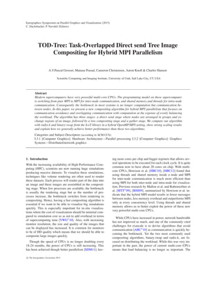 Eurographics Symposium on Parallel Graphics and Visualization (2015)
C. Dachsbacher, P. Navrátil (Editors)
TOD-Tree: Task-Overlapped Direct send Tree Image
Compositing for Hybrid MPI Parallelism
A.V.Pascal Grosset, Manasa Prasad, Cameron Christensen, Aaron Knoll & Charles Hansen
Scientiﬁc Computing and Imaging Institute, University of Utah, Salt Lake City, UT, USA
Abstract
Modern supercomputers have very powerful multi-core CPUs. The programming model on these supercomputer
is switching from pure MPI to MPI for inter-node communication, and shared memory and threads for intra-node
communication. Consequently the bottleneck in most systems is no longer computation but communication be-
tween nodes. In this paper, we present a new compositing algorithm for hybrid MPI parallelism that focuses on
communication avoidance and overlapping communication with computation at the expense of evenly balancing
the workload. The algorithm has three stages: a direct send stage where nodes are arranged in groups and ex-
change regions of an image, followed by a tree compositing stage and a gather stage. We compare our algorithm
with radix-k and binary-swap from the IceT library in a hybrid OpenMP/MPI setting, show strong scaling results
and explain how we generally achieve better performance than these two algorithms.
Categories and Subject Descriptors (according to ACM CCS):
I.3.1 [Computer Graphics]: Hardware Architecture—Parallel processing I.3.2 [Computer Graphics]: Graphics
Systems—Distributed/network graphics
1. Introduction
With the increasing availability of High Performance Com-
puting (HPC), scientists are now running huge simulations
producing massive datasets. To visualize these simulations,
techniques like volume rendering are often used to render
these datasets. Each process will render part of the data into
an image and these images are assembled in the composit-
ing stage. When few processes are available, the bottleneck
is usually the rendering stage but as the number of pro-
cesses increase, the bottleneck switches from rendering to
compositing. Hence, having a fast compositing algorithm is
essential if we want to be able to visualize big simulations
quickly. This is especially important for in-situ visualiza-
tions where the cost of visualization should be minimal com-
pared to simulation cost so as not to add overhead in terms
of supercomputing time [YWG∗
10]. Also, with increasing
monitor resolution, the size and quality of the images that
can be displayed has increased. It is common for monitors
to be of HD quality which means that we should be able to
composite large images quickly.
Though the speed of CPUs is no longer doubling every
18-24 months, the power of CPUs is still increasing. This
has been achieved though better parallelism [SDM11]; hav-
ing more cores per chip and bigger registers that allows sev-
eral operations to be executed for each clock cycle. It is quite
common now to have about 20 cores on chip. With multi-
core CPUs, Howison et al. [HBC10], [HBC12] found that
using threads and shared memory inside a node and MPI
for inter-node communication is much more efﬁcient than
using MPI for both inter-node and intra-node for visualiza-
tion. Previous research by Mallon et al. and Rabenseifner et
al. [MTT∗
09], [RHJ09], summarized by Howison et al. in-
dicate that the hybrid MPI model results in fewer messages
between nodes, less memory overhead and outperforms MPI
only at every concurrency level. Using threads and shared
memory allows us to better exploit the power of these new
very powerful multi-core CPUs.
While CPUs have increased in power, network bandwidth
has not improved as much, and one of the commonly cited
challenges for exascale is to devise algorithms that avoid
communication [ABC∗
10] as communication is quickly be-
coming the bottleneck. Yet the two most commonly used
compositing algorithms, binary-swap and radix-k, are fo-
cused on distributing the workload. While this was very im-
portant in the past, the power of current multi-core CPUs
means that load balancing is no longer as important. The
c The Eurographics Association 2015.
 