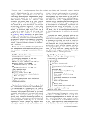 P. Grosset, M. Prasad, C. Christensen, A. Knoll & C. Hansen / Task-Overlapped Direct send Tree Image Compositing for Hybrid MPI Parallelism
ferent 1/r of the ﬁnal image. The colors red, blue, yellow
and green in ﬁgure 1 represent the ﬁrst, second, third and
fourth quarter of the ﬁnal image that each node is authori-
tative on. Also in ﬁgure 1, there are 25 processes initially.
In this case the last locality will have 5 instead of 4 nodes
and the last node, colored orange in the ﬁgure, will send
its regions to the ﬁrst r node in its locality but will not re-
ceive any data. In the second stage, the aim is to have only
one node that is authoritative on a speciﬁc 1/r region of the
ﬁnal image. The nodes having the same region at the end
of stage 1 are arranged in groups of size k. Each node in
a group sends its data to the ﬁrst node in its group which
blends the pixels. This is similar to a k-ary tree composit-
ing [SGS91], [YWM08], [MPHK93]. If, as shown in stage
2 of ﬁgure 1, there are 6 processes that have the same quar-
ter of the image, two rounds are required until there is only
one node which is authoritative on a quarter of the image.
Finally, these nodes blend their data with the background
and send it to the root node which assembles the ﬁnal image,
stage 3 in the ﬁgure 1.
We will now describe in detail how we implement each
stage of the algorithm, paying attention to the order of oper-
ation to maximize overlapping of communication with com-
putation.
Algorithm 1: Stage 1 - Direct Send
Determine the nodes in its locality
Determine region of the image the node owns
Create a buffer for receiving images
Advertise the receive buffer using async MPI Recv
if node is in ﬁrst half of locality then
Send front to back using async MPI Send
else
Send back to front using async MPI Send
Create a new image buffer
Initialize the buffer to 0
if node is in ﬁrst half of region then
Wait for images to come in front to back order
Blend front to back
else
Wait for images to come in back to front order
Blend back to front
Deallocate receive buffer
Algorithm 1 shows the how we have set up the direct
send. There are a few design decisions to make for this part.
Clearly, asynchronous MPI send and receive is the way to go
if we want to maximize overlapping of communication and
computation. Posting the MPI receive before the send allows
messages to be received directly in the target buffer instead
of being copied in a temporary buffer upon being received
and later copied to the target buffer thereby decreasing efﬁ-
ciency. To minimize link contention, not all nodes try to send
to one node. Depending on where they are in the locality, the
sending order is different. The buffer used as sending buffer
is the original image that the node has. To minimize mem-
ory use, we have only one blending buffer and so we need the
data to be available in the correct order to start blending. The
alternative would have been to blend on the ﬂy as images are
received but this will require creating and initializing many
new buffers which can have a very high memory cost when
the image is large. In some tests that have been carried out,
we saw that it did not signiﬁcantly improve the performance
to outweigh the cost of allocating that much memory. The
blending buffer also needs to be initialized to 0 for blend-
ing and this is a somewhat slow operation. To amortize this
cost, we do it after the MPI operations have been initialized
so that receiving images and the initialization can proceed in
parallel.
The second stage is a tree compositing shown in algo-
rithm 2. Again, the receive buffer is advertised early to max-
imize efﬁciency. Another optimization that we have added is
to blend with the background color in the last round while
waiting for data to be received to overlap communication
and computation. Also while the alpha is needed when com-
positing, it is not needed in the ﬁnal image and so in the last
step, we separate the alpha so that in the last stage, algo-
rithm 3, we do not need to send 4 channels: red, green, blue
and alpha but only red, green and blue. This allows the last
send to be smaller and makes the gather faster.
Algorithm 2: Stage 2 - Tree Region
Determine if the node will be sending or receiving
Create a buffer for receiving images
for each round do
if sending then
Send data to destination node
else
Advertise the receive buffer using async MPI
Recv
if last round then
Create an opaque image for blending
receiving images
Create an alpha buffer for blending
transparency
Blend current image with the background
Receive images
Blend in the opaque buffer
else
Receive images
Blend in image buffer created in stage 1
Deallocate image buffer created in stage 1
Deallocate receive buffer
Finally, the last stage of the algorithm is a simple gather
from the nodes that still have data. Since we already did the
blending with the background in the previous stage, this is
just a matter of receiving the image. At the end of the last
stage, we also deallocate the send buffer that was being used
in stage 1 to send images. If that is done in the earlier stages
of the algorithm, it often involves having to wait for the im-
c The Eurographics Association 2015.
 