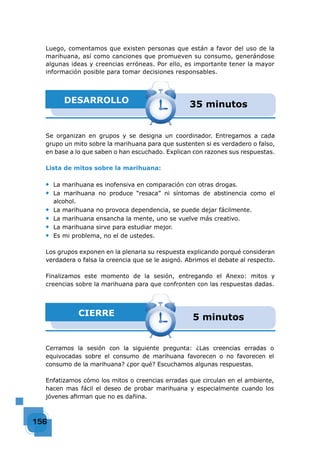 156156156156156156156156156156156156156156156156156156156156156156156156156156156156156156156156156
Se organizan en grupos y se designa un coordinador. Entregamos a cada
grupo un mito sobre la marihuana para que sustenten si es verdadero o falso,
en base a lo que saben o han escuchado. Explican con razones sus respuestas.
Lista de mitos sobre la marihuana:
◆ La marihuana es inofensiva en comparación con otras drogas.
◆ La marihuana no produce “resaca” ni síntomas de abstinencia como el
alcohol.
◆ La marihuana no provoca dependencia, se puede dejar fácilmente.
◆ La marihuana ensancha la mente, uno se vuelve más creativo.
◆ La marihuana sirve para estudiar mejor.
◆ Es mi problema, no el de ustedes.
Los grupos exponen en la plenaria su respuesta explicando porqué consideran
verdadera o falsa la creencia que se le asignó. Abrimos el debate al respecto.
Finalizamos este momento de la sesión, entregando el Anexo: mitos y
creencias sobre la marihuana para que confronten con las respuestas dadas.
DESARROLLO 35 minutos
CIERRE 5 minutos
Cerramos la sesión con la siguiente pregunta: ¿Las creencias erradas o
equivocadas sobre el consumo de marihuana favorecen o no favorecen el
consumo de la marihuana? ¿por qué? Escuchamos algunas respuestas.
Enfatizamos cómo los mitos o creencias erradas que circulan en el ambiente,
hacen mas fácil el deseo de probar marihuana y especialmente cuando los
jóvenes aﬁrman que no es dañina.
Luego, comentamos que existen personas que están a favor del uso de la
marihuana, así como canciones que promueven su consumo, generándose
algunas ideas y creencias erróneas. Por ello, es importante tener la mayor
información posible para tomar decisiones responsables.
 