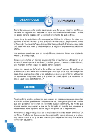 170170170170170170170170170170170170170170170170170170170170170170170170170170170170170170170170170
DESARROLLO 30 minutos
Comentamos que en la sesión aprenderán una forma de resolver conﬂictos,
llamada “La negociación”. Pega en un lugar visible el aﬁche del Anexo 1 sobre
los pasos para la negociación y explica brevemente de qué se trata.
Luego las y los estudiantes forman parejas. Utilizando el juego de roles uno
ejercerá el rol de “Mateo” y otro el rol de “María Gracia”, según como indica
el Anexo 2: “La naranja” (pueden cambiar los nombres). Indicamos que cada
uno debe leer sus roles y luego empezar a negociar siguiendo los pasos del
aﬁche.
Una variante puede ser que en vez de lámina podamos darles una copia del
Anexo 2 a cada pareja.
Después de darles un tiempo prudencial les preguntamos: ¿Llegaron a un
acuerdo?, ¿qué tipo de acuerdo es?, ¿ambos ganan?, ¿fueron colaboradores?,
¿les fue fácil o difícil seguir los pasos para negociar?
Luego con ayuda de la “matriz de análisis de casos” (Anexo 3), analizamos
el conﬂicto y buscamos un acuerdo que satisfaga a los dos personajes del
caso. Para explicarles a las y los estudiantes qué es un interés, utilizamos
las siguientes preguntas: ¿Por qué quieres tal cosa?, ¿para qué necesitas tal
otra?, ¿qué vas a satisfacer sí...?
CIERRE 5 minutos
Finalizando la sesión, señalamos que a veces las cosas que parecen opuestas
e irreconciliables, pueden ser complementarias. Trabajando juntos es posible
que dos personas que están en conﬂicto puedan resolverlo, de modo que
ambos sientan que ganan y que se ha tomado en cuenta sus intereses y
necesidades. Para lograrlo, es útil seguir los pasos de la negociación.
Motivamos a seguir las pautas de la negociación cuando deban enfrentar un
conﬂicto. El aﬁche de los pasos de la negociación estará siempre a la vista.
Hay que motivar a las y los estudiantes para negociar dentro y fuera de la
institución educativa.
 