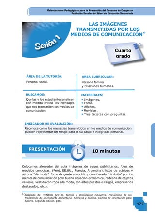 Orientaciones Pedagógicas para la Prevención del Consumo de Drogas en
Población Escolar del Nivel de Educación Secundaria
177177177177
Orientaciones Pedagógicas para la Prevención del Consumo de Drogas en
Población Escolar del Nivel de Educación Secundaria
Orientaciones Pedagógicas para la Prevención del Consumo de Drogas en
Población Escolar del Nivel de Educación Secundaria
177177177177177177177177177177177177177177177177177177177177177177177177177177177177177177177177177177177177177177177177177177177177177177177177177177177177177177177177177177177177177177177177177177177177177177177177177177177177177177177177177177177177177177177177177177177
LAS IMÁGENES
TRANSMITIDAS POR LOS
MEDIOS DE COMUNICACIÓN
37
Sesión
1
ÁREA DE LA TUTORÍA:
Personal social.
Que las y los estudiantes analicen
con mirada crítica los mensajes
que nos transmiten los medios de
comunicación.
BUSCAMOS:
ÁREA CURRICULAR:
Persona familia
y relaciones humanas.
◆ Imágenes.
◆ Fotos.
◆ Aﬁches.
◆ Revistas.
◆ Tres tarjetas con preguntas.
MATERIALES:
PRESENTACIÓN 10 minutos
Colocamos alrededor del aula imágenes de avisos publicitarios, fotos de
modelos conocidas, (Perú, EE.UU., Francia, Argentina), fotos de actrices y
actores “de moda”, fotos de gente conocida y considerada “de éxito” por los
medios de comunicación (con buena situación económica, rodeada de objetos
valiosos, vestida con ropa a la moda, con altos puestos o cargos, empresarios
destacados, etc.).
Cuarto
grado
INDICADOR DE EVALUACIÓN:
Reconoce cómo los mensajes transmitidos en los medios de comunicación
pueden representar un riesgo para la su salud e integridad personal.
37
Adaptado de: MINEDU (2013). Tutoría y Orientación Educativa. Prevención de los
transtornos de la conducta alimentaria. Anorexia y Bulimia. Cartilla de Orientación para
tutores. Segunda Edición. p36.
 