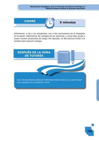 Orientaciones Pedagógicas para la Prevención del Consumo de Drogas en
Población Escolar del Nivel de Educación Secundaria
189189189189
Orientaciones Pedagógicas para la Prevención del Consumo de Drogas en
Población Escolar del Nivel de Educación Secundaria
Orientaciones Pedagógicas para la Prevención del Consumo de Drogas en
Población Escolar del Nivel de Educación Secundaria
189189189189189189189189189189189189189189189189189189189189189189189189189189189189189189189189189189189189189189189189189189189189189189189189189189189189189189189189189189189189189189189189189189189189189189189189189189189189189189189189189189189189189189189189189189189
Solicitamos a las y los estudiantes una o dos conclusiones de lo trabajado
en la sesión. Reforzamos las ventajas de ser asertivos, y como esto ayuda a
evitar muchas situaciones de riesgo. Por ejemplo, un NO asertivo frente a la
presión para consumir drogas.
CIERRE 5 minutos
DESPUÉS DE LA HORA
DE TUTORÍA
Las y los estudiantes elaboran historietas relacionadas con la asertividad
y las exponen en el periódico mural.
 