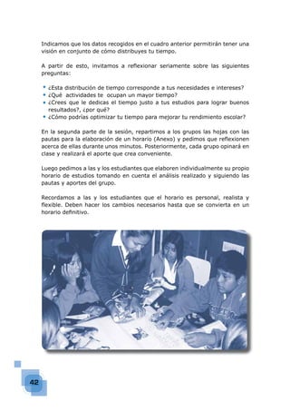 42
Indicamos que los datos recogidos en el cuadro anterior permitirán tener una
visión en conjunto de cómo distribuyes tu tiempo.
A partir de esto, invitamos a reﬂexionar seriamente sobre las siguientes
preguntas:
¿Esta distribución de tiempo corresponde a tus necesidades e intereses?
¿Qué actividades te ocupan un mayor tiempo?
¿Crees que le dedicas el tiempo justo a tus estudios para lograr buenos
resultados?, ¿por qué?
¿Cómo podrías optimizar tu tiempo para mejorar tu rendimiento escolar?
En la segunda parte de la sesión, repartimos a los grupos las hojas con las
pautas para la elaboración de un horario (Anexo) y pedimos que reﬂexionen
acerca de ellas durante unos minutos. Posteriormente, cada grupo opinará en
clase y realizará el aporte que crea conveniente.
Luego pedimos a las y los estudiantes que elaboren individualmente su propio
horario de estudios tomando en cuenta el análisis realizado y siguiendo las
pautas y aportes del grupo.
Recordamos a las y los estudiantes que el horario es personal, realista y
ﬂexible. Deben hacer los cambios necesarios hasta que se convierta en un
horario deﬁnitivo.
◆
◆
◆
◆
 