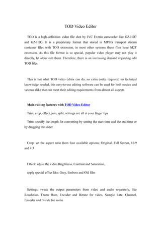 TOD Video Editor

  TOD is a high-definition video file shot by JVC Everio camcorder like GZ-HD7
and GZ-HD3. It is a proprietary format that stored in MPEG transport stream
container files with TOD extension, in most other systems these files have M2T
extension. As this file format is so special, popular video player may not play it
directly, let alone edit them. Therefore, there is an increasing demand regarding edit
TOD files.



  This is but what TOD video editor can do, no extra codec required, no technical
knowledge needed, this easy-to-use editing software can be used for both novice and
veteran alike that can meet their editing requirements from almost all aspects



  Main editing features with TOD Video Editor

  Trim, crop, effect, join, split, settings are all at your finger tips

  Trim: specify the length for converting by setting the start time and the end time or
by dragging the slider



  Crop: set the aspect ratio from four available options: Original, Full Screen, 16:9
and 4:3



  Effect: adjust the video Brightness, Contrast and Saturation,

  apply special effect like: Gray, Emboss and Old film




  Settings: tweak the output parameters from video and audio separately, like
Resolution, Frame Rate, Encoder and Bitrate for video, Sample Rate, Channel,
Encoder and Bitrate for audio
 
