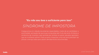 “Eu não sou boa o suﬁciente para isso”
(Coral Herrera, 2016)
SÍNDROME DE IMPOSTORA
Insegurança em relação às próprias capacidades, medo de se candidatar a
promoções, sensação de que suas conquistas são fruto de sorte. Embora a
síndrome de impostor seja sentida por ambos os sexos, estudos apontam
que as mulheres sofrem mais os seus impactos, uma vez que precisam se
provar o tempo todo para serem devidamente reconhecidas.
 