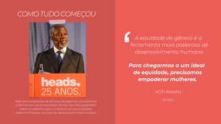 TODXS
Para chegarmos a um ideal
de equidade, precisamos
empoderar mulheres.
A equidade de gênero é a
ferramenta mais poderosa de
desenvolvimento humano.
COMOTUDOCOMEÇOU
SET/2014
‘
- KOFI ANNAN -
Nas comemorações de 25 anos da agência, convidamos
o Koﬁ Annan, ex-embaixador da Paz da ONU, para falar
sobre os desaﬁos que a indústria da comunicação
deveria enfrentar em prol do desenvolvimento humano.
 