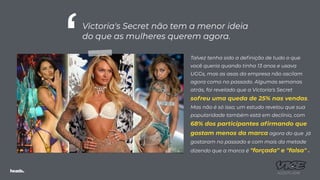 Talvez tenha sido a deﬁnição de tudo o que
você queria quando tinha 13 anos e usava
UGGs, mas as asas da empresa não oscilam
agora como no passado. Algumas semanas
atrás, foi revelado que a Victoria's Secret
sofreu uma queda de 25% nas vendas.
Mas não é só isso; um estudo revelou que sua
popularidade também está em declínio, com
68% dos participantes aﬁrmando que
gostam menos da marca agora do que já
gostaram no passado e com mais da metade
dizendo que a marca é "forçada" e "falsa" .
AGOSTO 2018
Victoria's Secret não tem a menor ideia
do que as mulheres querem agora.
‘
 