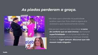 Vão dizer que a diversão na publicidade
acabou, que criar ﬁcou chato e agora só é
aceitável o que é politicamente correto.
Mas pensar assim é não reconhecer a zona
de conforto que se está imerso, demonstrar
superﬁcialidade na compreensão sobre as
transformações globais e continuar tirando
do baú do lugar comum, discursos que não
movem mais ninguém.
As piadas perderam a graça.
 