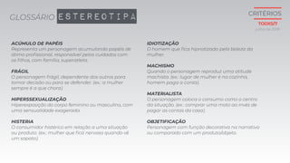 GLOSSÁRIO ESTEREOTIPA
ACÚMULO DE PAPÉIS
Representa um personagem acumulando papéis de
ótimo profissional, responsável pelos cuidados com
os filhos, com família, superatleta.
FRÁGIL
O personagem frágil, dependente dos outros para
tomar decisão ou para se defender. (ex.: a mulher
sempre é a que chora).
HIPERSSEXUALIZAÇÃO
Hiperexposição do corpo feminino ou masculino, com
uma sensualidade exagerada.
HISTERIA
O consumidor histérico em relação a uma situação
ou produto. (ex.: mulher que fica nervosa quando vê
um sapato).
IDIOTIZAÇÃO
O homem que fica hipnotizado pela beleza da
mulher.
MACHISMO
Quando o personagem reproduz uma atitude
machista. (ex.: lugar de mulher é na cozinha,
homem paga a conta).
MATERIALISTA
O personagem coloca o consumo como o centro
da situação. (ex.: comprar uma moto ao invés de
pagar as contas da casa).
OBJETIFICAÇÃO
Personagem com função decorativa na narrativa
ou comparado com um produto/objeto.
julho de 2018
CRITÉRIOS
TODXS/7
 