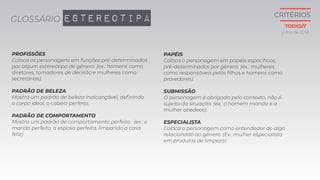 PAPÉIS
Coloca o personagem em papéis específicos,
pré-determinados por gênero. (ex.: mulheres
como responsáveis pelos filhos e homens como
provedores).
SUBMISSÃO
O personagem é obrigada pelo contexto, não é
sujeito da situação. (ex.: o homem manda e a
mulher obedece).
ESPECIALISTA
Coloca o personagem como entendedor de algo
relacionado ao gênero. (Ex.: mulher especialista
em produtos de limpeza)
PROFISSÕES
Coloca os personagens em funções pré-determinadas
por algum estereótipo de gênero. (ex.: homens como
diretores, tomadores de decisão e mulheres como
secretárias).
PADRÃO DE BELEZA
Mostra um padrão de beleza inalcançável, definindo
o corpo ideal, o cabelo perfeito.
PADRÃO DE COMPORTAMENTO
Mostra um padrão de comportamento perfeito. (ex.: o
marido perfeito, a esposa perfeita, limpando a casa
feliz)
GLOSSÁRIO ESTEREOTIPA
julho de 2018
CRITÉRIOS
TODXS/7
 