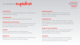 GLOSSÁRIO
ACEITAÇÃO
O personagem é aceito pelo que ele é, independente
do produto ou contexto.
AUTOESTIMA
Personagem é valorizado pelo que ele é/ou faz.
LIBERDADE DE ESCOLHA
O personagem tem liberdade de escolher o que quer
ser ou como quer agir. (ex.: mulheres que escolhem
profissões diferentes das convencionais)
PAPÉIS
Coloca os personagens em papéis pouco
representados. (ex.: homens cuidado dos filhos).
RESPEITO
Respeito ao outro e à diversidade. (ex.: estudantes de
várias raças, dividindo o mesmo espaço).
SENSIBILIDADE
O personagem é sensível com o outro ou em
determinada situação. (ex.: pai brincando de
bonecas com os filhos).
SORORIDADE
União entre mulheres, oferecendo apoio mútuo e
estimulando a outra a crescer em algum aspecto.
(ex.: mulheres que apoiam a outra no ambiente de
trabalho).
SUJEITO DA SITUAÇÃO
Coloca o personagem como sujeito da situação e
não obrigado pelo contexto. (ex.: pessoas que
decidem seguir seus sonhos).
TALENTO
O personagem é reconhecido pelo seu talento e
não por uma característica física. (ex.: mulheres
reconhecidas pelo talento empreendedor).
EMPODERA
julho de 2018
CRITÉRIOS
TODXS/7
 
