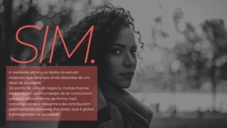 SIM.A realidade social e os dados do estudo
mostram que estamos ainda distantes de um
ideal de equidade.
Do ponto de vista de negócio, muitas marcas
desperdiçam oportunidades de se conectarem
aos seus consumidores de forma mais
contemporânea e relevante e de contribuírem
positivamente para essa discussão, que é global
e protagonista na sociedade.
 